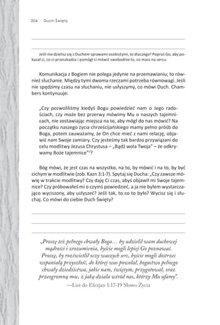 204 Duch Święty
Jeśli nie dzielisz się z Duchem sprawami osobistymi, to dlaczego? Poproś Go, aby po-
kazał ci, co ci przeszkadza i pomógł ci mówić swobodnie to, co masz na sercu.
Komunikacja z Bogiem nie polega jedynie na przemawianiu; to rów-
nież słuchanie. Między tymi dwoma rzeczami potrzeba równowagi. Jeśli
nie spędzimy czasu na słuchaniu, nie usłyszymy, co mówi Duch. Cham-
bers kontynuuje:
„Czy pozwoliliśmy kiedyś Bogu powiedzieć nam o Jego rado-
ściach, czy może bez przerwy mówimy Mu o naszych tajemni-
cach, nie zostawiając miejsca na to, aby mógł do nas mówić? Na
początku naszego życia chrześcijańskiego mamy pełno próśb do
Boga, potem zauważamy, że On chce mieć z nami relację, obja-
wić nam Swoje zamiary. Czy jesteśmy tak bardzo przywiązani do
celu modlitwy Jezusa Chrystusa – „Bądź wola Twoja” – że odkry-
wamy Boże tajemnice”3
?
Bóg mówi, że jest czas na wszystko, na to, by mówić i na to, by być
cichym w modlitwie (zob. Kazn 3:1-7). Spytaj się Ducha: „Czy zawsze mó-
wię w trakcie modlitwy? Czy daję Ci czas, abyś objawił mi Swoje tajem-
nice? Czy próbowałeś mi o czymś powiedzieć, a ja nie byłem wystarcza-
jąco wyciszony, aby usłyszeć? Jeśli tak, to co to było? Wycisz się i słu-
chaj. Co mówi do ciebie Duch Święty?
„Proszę też pełnego chwały Boga… by udzielił wam duchowej
mądrości i zrozumienia, byście mogli lepiej Go poznawać.
Proszę, by rozświetlił oczy waszych serc, byście mogli dostrzec
wspaniałą przyszłość, do której was powołał, bogactwo pełnego
chwały dziedzictwa, jakie nam, świętym, przygotował, oraz
przeogromną moc, z jaką działa wśród nas, którzy Mu ufamy”.
—List do Efezjan 1:17-19 Słowo Życia
 