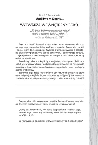 Dzień 3 Rozważania
Modlitwa w Duchu…
WYTWARZA WEWNĘTRZNY POKÓJ
„Ale Duch Święty wytwarza ten rodzaj
owocu w waszym życiu: …pokój…”.
—List do Galacjan 5:22 NLT
Czym jest pokój? Czasami wiedza o tym, czym dana rzecz nie jest,
pomaga nam zrozumieć jej prawdziwe znaczenie. Rzeczywisty pokój
- pokój, który daje Jezus przez Swojego Ducha, nie wynika z posiada-
nia dużej sumy pieniędzy na koncie bankowym, z doskonałego zdrowia,
z pięknego domu i z ekstrawaganckich majętności lub z relacji, które są
wolne od konﬂiktów.
Prawdziwy pokój – pokój Boży – nie jest określany przez okoliczno-
ści lub warunki zewnętrzne. To stabilność pośród trudności. To zdolność
pozostawania spokojnym umysłowo, emocjonalnie, ﬁzycznie i duchowo
pośród problemów.
Zatrzymaj się i zadaj sobie pytanie: Jak rozumiem pokój? Na czym
opiera się mój pokój? Gdzie jest zakotwiczony mój pokój? Jak moje zro-
zumienie różni się od prawdziwego pokoju Ducha? Co musi się zmienić?
Poprzez oﬁarę Chrystusa mamy pokój z Bogiem. Poprzez napełnie-
nie Duchem Świętym mamy pokój z Bogiem. Jezus powiedział:
„Pokój zostawiam wam, mój pokój daję wam; nie jak świat daje,
Ja wam daję. Niech się nie trwoży serce wasze i niech się nie
lęka” (Jn 14:27).
Co mamy zrobić z pokojem, który otrzymaliśmy od Księcia Pokoju?
 