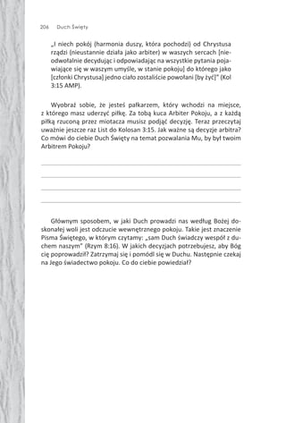 206 Duch Święty
„I niech pokój (harmonia duszy, która pochodzi) od Chrystusa
rządzi (nieustannie działa jako arbiter) w waszych sercach [nie-
odwołalnie decydując i odpowiadając na wszystkie pytania poja-
wiające się w waszym umyśle, w stanie pokoju] do którego jako
[członki Chrystusa] jedno ciało zostaliście powołani [by żyć]” (Kol
3:15 AMP).
Wyobraź sobie, że jesteś pałkarzem, który wchodzi na miejsce,
z którego masz uderzyć piłkę. Za tobą kuca Arbiter Pokoju, a z każdą
piłką rzuconą przez miotacza musisz podjąć decyzję. Teraz przeczytaj
uważnie jeszcze raz List do Kolosan 3:15. Jak ważne są decyzje arbitra?
Co mówi do ciebie Duch Święty na temat pozwalania Mu, by był twoim
Arbitrem Pokoju?
Głównym sposobem, w jaki Duch prowadzi nas według Bożej do-
skonałej woli jest odczucie wewnętrznego pokoju. Takie jest znaczenie
Pisma Świętego, w którym czytamy: „sam Duch świadczy wespół z du-
chem naszym” (Rzym 8:16). W jakich decyzjach potrzebujesz, aby Bóg
cię poprowadził? Zatrzymaj się i pomódl się w Duchu. Następnie czekaj
na Jego świadectwo pokoju. Co do ciebie powiedział?
 