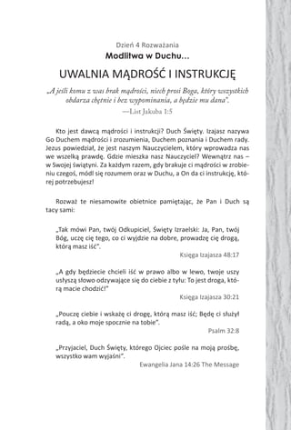 Dzień 4 Rozważania
Modlitwa w Duchu…
UWALNIA MĄDROŚĆ I INSTRUKCJĘ
„A jeśli komu z was brak mądrości, niech prosi Boga, który wszystkich
obdarza chętnie i bez wypominania, a będzie mu dana”.
—List Jakuba 1:5
Kto jest dawcą mądrości i instrukcji? Duch Święty. Izajasz nazywa
Go Duchem mądrości i zrozumienia, Duchem poznania i Duchem rady.
Jezus powiedział, że jest naszym Nauczycielem, który wprowadza nas
we wszelką prawdę. Gdzie mieszka nasz Nauczyciel? Wewnątrz nas –
w Swojej świątyni. Za każdym razem, gdy brakuje ci mądrości w zrobie-
niu czegoś, módl się rozumem oraz w Duchu, a On da ci instrukcję, któ-
rej potrzebujesz!
Rozważ te niesamowite obietnice pamiętając, że Pan i Duch są
tacy sami:
„Tak mówi Pan, twój Odkupiciel, Święty Izraelski: Ja, Pan, twój
Bóg, uczę cię tego, co ci wyjdzie na dobre, prowadzę cię drogą,
którą masz iść”.
Księga Izajasza 48:17
„A gdy będziecie chcieli iść w prawo albo w lewo, twoje uszy
usłyszą słowo odzywające się do ciebie z tyłu: To jest droga, któ-
rą macie chodzić!”
Księga Izajasza 30:21
„Pouczę ciebie i wskażę ci drogę, którą masz iść; Będę ci służył
radą, a oko moje spocznie na tobie”.
Psalm 32:8
„Przyjaciel, Duch Święty, którego Ojciec pośle na moją prośbę,
wszystko wam wyjaśni”.
Ewangelia Jana 14:26 The Message
 