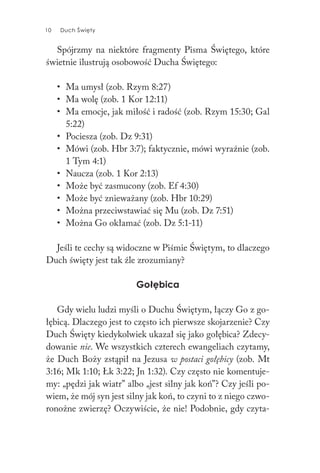 10 Duch Święty10 Duch Święty
Spójrzmy na niektóre fragmenty Pisma Świętego, które
świetnie ilustrują osobowość Ducha Świętego:
• Ma umysł (zob. Rzym 8:27)
• Ma wolę (zob. 1 Kor 12:11)
• Ma emocje, jak miłość i radość (zob. Rzym 15:30; Gal
5:22)
• Pociesza (zob. Dz 9:31)
• Mówi (zob. Hbr 3:7); faktycznie, mówi wyraźnie (zob.
1 Tym 4:1)
• Naucza (zob. 1 Kor 2:13)
• Może być zasmucony (zob. Ef 4:30)
• Może być znieważany (zob. Hbr 10:29)
• Można przeciwstawiać się Mu (zob. Dz 7:51)
• Można Go okłamać (zob. Dz 5:1-11)
Jeśli te cechy są widoczne w Piśmie Świętym, to dlaczego
Duch święty jest tak źle zrozumiany?
Gołębica
Gdy wielu ludzi myśli o Duchu Świętym, łączy Go z go-
łębicą. Dlaczego jest to często ich pierwsze skojarzenie? Czy
Duch Święty kiedykolwiek ukazał się jako gołębica? Zdecy-
dowanie nie. We wszystkich czterech ewangeliach czytamy,
że Duch Boży zstąpił na Jezusa w postaci gołębicy (zob. Mt
3:16; Mk 1:10; Łk 3:22; Jn 1:32). Czy często nie komentuje-
my: „pędzi jak wiatr” albo „jest silny jak koń”? Czy jeśli po-
wiem, że mój syn jest silny jak koń, to czyni to z niego czwo-
ronożne zwierzę? Oczywiście, że nie! Podobnie, gdy czyta-
 