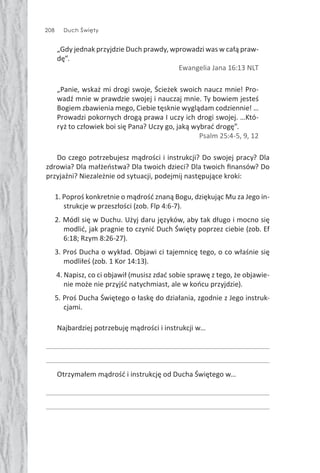 208 Duch Święty
„Gdy jednak przyjdzie Duch prawdy, wprowadzi was w całą praw-
dę”.
Ewangelia Jana 16:13 NLT
„Panie, wskaż mi drogi swoje, Ścieżek swoich naucz mnie! Pro-
wadź mnie w prawdzie swojej i nauczaj mnie. Ty bowiem jesteś
Bogiem zbawienia mego, Ciebie tęsknie wyglądam codziennie! …
Prowadzi pokornych drogą prawa I uczy ich drogi swojej. …Któ-
ryż to człowiek boi się Pana? Uczy go, jaką wybrać drogę”.
Psalm 25:4-5, 9, 12
Do czego potrzebujesz mądrości i instrukcji? Do swojej pracy? Dla
zdrowia? Dla małżeństwa? Dla twoich dzieci? Dla twoich ﬁnansów? Do
przyjaźni? Niezależnie od sytuacji, podejmij następujące kroki:
1. Poproś konkretnie o mądrość znaną Bogu, dziękując Mu za Jego in-
strukcje w przeszłości (zob. Flp 4:6-7).
2. Módl się w Duchu. Użyj daru języków, aby tak długo i mocno się
modlić, jak pragnie to czynić Duch Święty poprzez ciebie (zob. Ef
6:18; Rzym 8:26-27).
3. Proś Ducha o wykład. Objawi ci tajemnicę tego, o co właśnie się
modliłeś (zob. 1 Kor 14:13).
4. Napisz, co ci objawił (musisz zdać sobie sprawę z tego, że objawie-
nie może nie przyjść natychmiast, ale w końcu przyjdzie).
5. Proś Ducha Świętego o łaskę do działania, zgodnie z Jego instruk-
cjami.
Najbardziej potrzebuję mądrości i instrukcji w…
Otrzymałem mądrość i instrukcję od Ducha Świętego w…
 