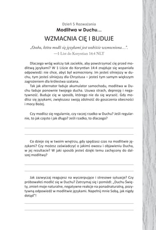 Dzień 5 Rozważania
Modlitwa w Duchu…
WZMACNIA CIĘ I BUDUJE
„Osoba, która modli się językami jest osobiście wzmocniona…”.
—1 List do Koryntian 14:4 NLT
Dlaczego wróg walczy tak zaciekle, aby powstrzymać cię przed mo-
dlitwą językami? W 1 Liście do Koryn an 14:4 znajduje się wspaniała
odpowiedź: nie chce, abyś był wzmocniony. Im jesteś silniejszy w du-
chu, tym jesteś silniejszy dla Chrystusa – jesteś tym samym większym
zagrożeniem dla królestwa szatana.
Tak jak alternator ładuje akumulator samochodu, modlitwa w Du-
chu ładuje ponownie twojego ducha. Usuwa strach, depresję i nega-
tywność. Buduje cię w sposób, którego nie da się wyrazić. Gdy mo-
dlisz się językami, zwiększasz swoją zdolność do goszczenia obecności
i mocy Bożej.
Czy modlisz się regularnie, czy raczej rzadko w Duchu? Jeśli regular-
nie, to jak często i jak długo? Jeśli rzadko, to dlaczego?
Co dzieje się w twoim wnętrzu, gdy spędzasz czas na modlitwie ję-
zykami? Czy możesz zaświadczyć o jakimś owocu i objawieniu Ducha,
w jej rezultacie? W jaki sposób jesteś dzięki temu zachęcony do dal-
szej modlitwy?
Jak zazwyczaj reagujesz na wyczerpujące i stresowe sytuacje? Czy
próbowałeś modlić się w Duchu? Zatrzymaj się i pomódl: „Duchu Świę-
ty, zmień moje naturalne, negatywne reakcje na ponadnaturalną, pozy-
tywną odpowiedź w modlitwie językami. Napełnij mnie Sobą, jak nigdy
dotąd”!
 
