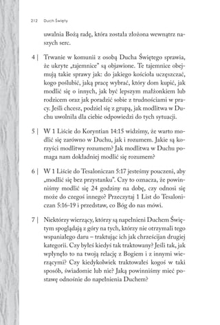 212 Duch Święty212 Duch Święty
uwalnia Bożą radę, która została złożona wewnątrz na-
szych serc.
4 | Trwanie w komunii z osobą Ducha Świętego sprawia,
że ukryte „tajemnice” są objawione. Te tajemnice obej-
mują takie sprawy jak: do jakiego kościoła uczęszczać,
kogo poślubić, jaką pracę wybrać, który dom kupić, jak
modlić się o innych, jak być lepszym małżonkiem lub
rodzicem oraz jak poradzić sobie z trudnościami w pra-
cy. Jeśli chcesz, podziel się z grupą, jak modlitwa w Du-
chu uwolniła dla ciebie odpowiedzi do tych sytuacji.
5 | W 1 Liście do Koryntian 14:15 widzimy, że warto mo-
dlić się zarówno w Duchu, jak i rozumem. Jakie są ko-
rzyści modlitwy rozumem? Jak modlitwa w Duchu po-
maga nam dokładniej modlić się rozumem?
6 | W 1 Liście do Tesaloniczan 5:17 jesteśmy pouczeni, aby
„modlić się bez przystanku”. Czy to oznacza, że powin-
niśmy modlić się 24 godziny na dobę, czy odnosi się
może do czegoś innego? Przeczytaj 1 List do Tesaloni-
czan 5:16-19 i przedstaw, co Bóg do nas mówi.
7 | Niektórzy wierzący, którzy są napełnieni Duchem Świę-
tym spoglądają z góry na tych, którzy nie otrzymali tego
wspaniałego daru – traktując ich jak chrześcijan drugiej
kategorii. Czy byłeś kiedyś tak traktowany? Jeśli tak, jak
wpłynęło to na twoją relację z Bogiem i z innymi wie-
rzącymi? Czy kiedykolwiek traktowałeś kogoś w taki
sposób, świadomie lub nie? Jaką powinniśmy mieć po-
stawę odnośnie do napełnienia Duchem?
 