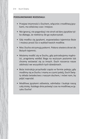 214 Duch Święty
PODSUMOWANIE ROZDZIAŁU:
• Przejaw intymności z Duchem, włącznie z modlitwą języ-
kami, ma właściwy czas i miejsce.
• Nie ignoruj, nie pogardzaj i nie stroń od daru języków tyl-
ko dlatego, że niektórzy źle go wykorzystali.
• Gdy modlisz się językami, wypowiadasz tajemnice Boże
i możesz prosić Go o wykład twoich modlitw.
• Moc Ducha otrzymują pokorni. Pokora otwiera drzwi do
Bożych tajemnic.
• Możemy modlić się w Duchu, gdy potrzebujemy mądro-
ści, pragniemy wielbić Boga na wyższym poziomie lub
chcemy wstawiać się za innych. Duch rozszerza nasze
zdolności we wszystkich tych dziedzinach.
• Boża instrukcja przychodzi często w formie pokoju; gdy
modlimy się w Duchu i mamy w czymś pokój, Duch Świę-
ty składa świadectwo z naszym duchem, i mówi nam, by
pójść naprzód.
• Modlitwa językami odświeża, odmładza i buduje naszą
całą istotę. Każdego dnia poświęć czas na modlitwę w ję-
zyku Ducha!
 
