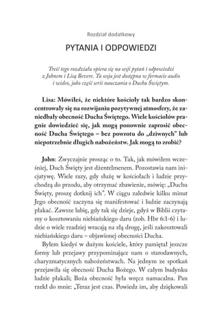 Rozdział dodatkowy
PYTANIA I ODPOWIEDZI
Treść tego rozdziału opiera się na sesji pytań i odpowiedzi
z Johnem i Lisą Bevere. Ta sesja jest dostępna w formacie audio
i wideo, jako część serii nauczania o Duchu Świętym.
Lisa: Mówiłeś, że niektóre kościoły tak bardzo skon-
centrowały się na rozwijaniu pozytywnej atmosfery, że za-
niedbały obecność Ducha Świętego. Wiele kościołów pra-
gnie dowiedzieć się, jak mogą ponownie zaprosić obec-
ność Ducha Świętego – bez powrotu do „dziwnych” lub
niepotrzebnie długich nabożeństw. Jak mogą to zrobić?
John: Zwyczajnie prosząc o to. Tak, jak mówiłem wcze-
śniej, Duch Święty jest dżentelmenem. Pozostawia nam ini-
cjatywę. Wiele razy, gdy służę w kościołach i ludzie przy-
chodzą do przodu, aby otrzymać zbawienie, mówię: „Duchu
Święty, proszę dotknij ich”. W ciągu zaledwie kilku minut
Jego obecność zaczyna się manifestować i ludzie zaczynają
płakać. Zawsze lubię, gdy tak się dzieje, gdyż w Biblii czyta-
my o kosztowaniu niebiańskiego daru (zob. Hbr 6:1-6) i lu-
dzie o wiele rzadziej wracają na złą drogę, jeśli zakosztowali
niebiańskiego daru – objawionej obecności Ducha.
Byłem kiedyś w dużym kościele, który pamiętał jeszcze
formy lub przejawy przypominające nam o starodawnych,
charyzmatycznych nabożeństwach. Na jednym ze spotkań
przejawiła się obecność Ducha Bożego. W całym budynku
ludzie płakali; Boża obecność była wręcz namacalna. Pan
rzekł do mnie: „Teraz jest czas. Powiedz im, aby dziękowali
 
