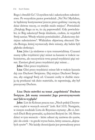 216 Duch Święty216 Duch Święty
Bogu i chwalili Go”. Uczyniłem tak i zakończyłem nabożeń-
stwo. Po wszystkim pastor powiedział: „No! No! Myślałem,
że będziemy kontynuować jeszcze przez godzinę i zaczną się
dziać dziwne rzeczy, co zwykle miało miejsce”. Powiedział:
„Dziękuję Bogu za to, że cię poprowadził. Gdy powiedzia-
łeś, że Bóg zakończył Swoje działanie, czułem, że wypełnił
Swój zamiar. Wtedy właśnie powiedziałeś: „Zakończmy dzi-
siejsze nabożeństwo”. Widziałem objawioną obecność Du-
cha Bożego, której wystarczały dwie minuty, aby ludzie byli
głęboko dotknięci.
Lisa: John i ja niedawno o tym rozmawialiśmy. Czasami
mamy tylko trzydzieści pięć minut na kazanie w trakcie na-
bożeństwa, ale rzeczywiście trwa ponad trzydzieści pięć mi-
nut. Zamiast głosić przez trzydzieści pięć minut…
John: Głoś przez trzydzieści.
Lisa: Głoś przez trzydzieści minut lub w trakcie kazania
daj czas Duchowi Świętemu. Daj miejsce Duchowi Święte-
mu, aby osiągnął Swój cel. Czasami osoby w służbie stara-
ją się przekazać tak dużo materiału, że zapominają, aby był
przesycony Duchem.
Lisa: Dużo mówiłeś na temat „napełnienia” Duchem
Świętym. Jak mamy zrozumieć Jego powstrzymywanie
nas? Jak to wygląda?
John: List do Kolosan poucza nas: „Niech pokój Chrystu-
sowy rządzi w waszych sercach” (zob. Kol 3:15). Następnie,
w ósmym rozdziale Listu do Rzymian czytamy: „Bo ci, któ-
rych Duch Boży prowadzi, są dziećmi Bożymi (w. 14). Słowo
dzieci w tym wersecie – które odnosi się zarówno do synów,
jak i do córek – to grecki wyraz huios, który oznacza „dojrza-
łych synów”1
. Nie każdy chrześcijanin jest prowadzony przez
 