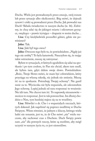Pytania i odpowiedzi 217
Ducha. Wielu jest prowadzonych przez emocje, swój rozum
lub przez sytuacje albo okoliczności. Bóg mówi, że dojrzali
synowi i córki są prowadzeni przez Ducha. Jak prowadzi nas
Duch? Składa świadectwo w naszym duchu (w. 16). Załóż-
my, że chcę udać się do jakiegoś miasta i odczuwam gryzą-
ce, swędzące – prawie irytujące – drapanie w moim duchu…
Lisa: Czy kiedykolwiek poszedłeś gdzieś, gdzie nie po-
winieneś?
John: Tak.
Lisa: Jaki był tego owoc?
John: Owocem tego było to, że powiedziałem: „Nigdy już
tego nie zrobię”! To była katastrofa. Nauczyłem się, że mając
takie ostrzeżenie, muszę się zatrzymać.
Byłem w sytuacjach, w których zgodziłem się udać na spo-
tkanie i po tym czułem, że Pan nie chciał, abym tam szedł,
ale byłem tam, gdyż dałem swoje słowo. Powiedziałem:
„Boże, Twoje Słowo mówi, że mam być człowiekiem, który
przysięga na własną szkodę, nic jednak nie zmienia. Muszę
iść na to spotkanie. Potrzebuję Twojej ochrony”. Nie ganił
mnie za to. Wycieczka nie była wspaniała, ale odczuwałem
Jego ochronę. Lepiej jednak od razu rozpoznać to wrażenie:
Nie idź tam. Nie chcesz tam iść. To naprawdę niesamowite –
możesz to rozpoznać. Jest to tak powszechne. Im dłużej cho-
dzisz z Nim, tym bardziej stajesz się na to wrażliwy.
Lisa: Mówiłeś o dr. Cho i o wspaniałych rzeczach, któ-
rych dokonał. Jak napełniał się poprzez modlitwę w Duchu
Świętym. Wiem również, że jednym z kluczy, którego wielu
ludzi nie rozumie, jest to, że dr Cho mówi „nie” wielu rze-
czom, aby zachować czas z Duchem. Duch Święty powie
nam „nie” dla pewnych rzeczy, które są możliwe, aby mógł
uczynić w naszym życiu to, co jest niemożliwe.
 