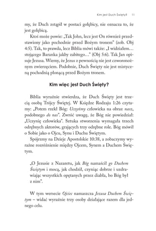 Kim jest Duch Święty? 11
my, że Duch zstąpił w postaci gołębicy, nie oznacza to, że
jest gołębicą.
Ktoś może powie: „Tak John, lecz jest On również przed-
stawiony jako pochodnie przed Bożym tronem” (zob. Obj
4:5). Tak, to prawda, lecz Biblia mówi także: „I widziałem…
stojącego Baranka jakby zabitego…” (Obj 5:6). Tak Jan opi-
suje Jezusa. Wiemy, że Jezus z pewnością nie jest czworonoż-
nym zwierzęciem. Podobnie, Duch Święty nie jest mistycz-
ną pochodnią płonącą przed Bożym tronem.
Kim więc jest Duch Święty?
Biblia wyraźnie stwierdza, że Duch Święty jest trze-
cią osobą Trójcy Świętej. W Księdze Rodzaju 1:26 czyta-
my: „Potem rzekł Bóg: Uczyńmy człowieka na obraz nasz,
podobnego do nas”. Zwróć uwagę, że Bóg nie powiedział:
„Uczynię człowieka”. Sztuka stworzenia wymagała trzech
odrębnych aktorów, grających trzy odrębne role. Bóg mówił
o Sobie jako o Ojcu, Synu i Duchu Świętym.
Spójrzmy na Dzieje Apostolskie 10:38, a zobaczymy wy-
raźne rozróżnienie między Ojcem, Synem a Duchem Świę-
tym.
„O Jezusie z Nazaretu, jak Bóg namaścił go Duchem
Świętym i mocą, jak chodził, czyniąc dobrze i uzdra-
wiając wszystkich opętanych przez diabła, bo Bóg był
z nim”.
W tym wersecie Ojciec namaszcza Jezusa Duchem Świę-
tym – widać wyraźnie trzy osoby działające razem dla jed-
nego celu.
 