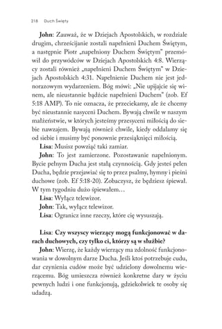218 Duch Święty218 Duch Święty
John: Zauważ, że w Dziejach Apostolskich, w rozdziale
drugim, chrześcijanie zostali napełnieni Duchem Świętym,
a następnie Piotr „napełniony Duchem Świętym” przemó-
wił do przywódców w Dziejach Apostolskich 4:8. Wierzą-
cy zostali również „napełnieni Duchem Świętym” w Dzie-
jach Apostolskich 4:31. Napełnienie Duchem nie jest jed-
norazowym wydarzeniem. Bóg mówi: „Nie upijajcie się wi-
nem, ale nieustannie bądźcie napełnieni Duchem” (zob. Ef
5:18 AMP). To nie oznacza, że przeciekamy, ale że chcemy
być nieustannie nasyceni Duchem. Bywają chwile w naszym
małżeństwie, w których jesteśmy przesyceni miłością do sie-
bie nawzajem. Bywają również chwile, kiedy oddalamy się
od siebie i musimy być ponownie przesiąknięci miłością.
Lisa: Musisz powziąć taki zamiar.
John: To jest zamierzone. Pozostawanie napełnionym.
Bycie pełnym Ducha jest stałą czynnością. Gdy jesteś pełen
Ducha, będzie przejawiać się to przez psalmy, hymny i pieśni
duchowe (zob. Ef 5:18-20). Zobaczysz, że będziesz śpiewał.
W tym tygodniu dużo śpiewałem…
Lisa: Wyłącz telewizor.
John: Tak, wyłącz telewizor.
Lisa: Ogranicz inne rzeczy, które cię wysuszają.
Lisa: Czy wszyscy wierzący mogą funkcjonować w da-
rach duchowych, czy tylko ci, którzy są w służbie?
John: Wierzę, że każdy wierzący ma zdolność funkcjono-
wania w dowolnym darze Ducha. Jeśli ktoś potrzebuje cudu,
dar czynienia cudów może być udzielony dowolnemu wie-
rzącemu. Bóg umieszcza również konkretne dary w życiu
pewnych ludzi i one funkcjonują, gdziekolwiek te osoby się
udadzą.
 