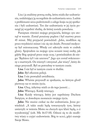Pytania i odpowiedzi 219
Lisa i ja znaliśmy pewną osobę, która miała dar uzdrawia-
nia, uzdalniający ją szczególnie do uzdrawiania serca. Ludzie
z problemami serca podróżowali z całego kraju na jej spotka-
nia i byli uzdrawiani. Ten dar uzdrawiania w jej życiu po-
mógł jej wypełnić służbę, do której została powołana.
Pamiętam również mojego przyjaciela, którego syn uto-
nął w wannie. Został porażony prądem i był martwy przez
45 minut. Mój przyjaciel powiedział: „John, modliłem się
przez trzydzieści minut i nic się nie działo. Personel medycz-
ny był zniesmaczony. Wtedy coś uderzyło mnie w czubek
głowy. Spojrzałem na mojego syna oczami innej osoby, jak
gdyby Bóg spojrzał przez moje oczy, i powiedziałem do nie-
go: ‘Będziesz żył i nie umrzesz’”. Jego syn został wskrzeszo-
ny z martwych. On wierzył i otrzymał „dar wiary”, który do
niego przyszedł. Był on potrzebny w tamtym czasie.
Lisa: I nie był w tamtym czasie w służbie.
John: Był oficerem policji.
Lisa: I nie prowadził uwielbienia.
John: Właśnie przyszedł ze spotkania, na którym głosił
pierwszy raz w swoim życiu.
Lisa: Chcę, żebyśmy mieli co do tego jasność…
John: Wierzący. Każdy wierzący.
Lisa: Każdy wierzący, który jest napełniony Duchem
Świętym, w dowolnym momencie swojego życia.
John: Nie musisz czekać na dar uzdrawiania. Jezus po-
wiedział: „A takie znaki będą towarzyszyły tym, którzy
uwierzyli: w imieniu Moim na chorych ręce kłaść będą, a ci
wyzdrowieją” (zob. Mk 16:17-18). Odnosi się to do modli-
twy wiary o czyjeś uzdrowienie. Bóg to uczci, gdyż szanuje
Swoje Słowo.
 