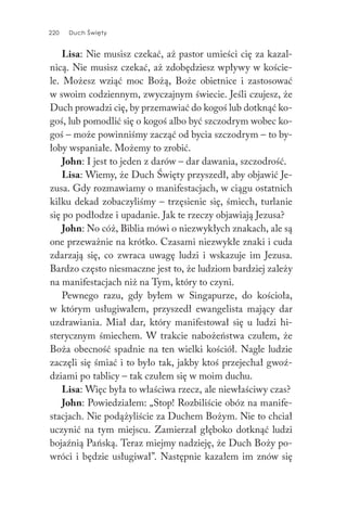 220 Duch Święty220 Duch Święty
Lisa: Nie musisz czekać, aż pastor umieści cię za kazal-
nicą. Nie musisz czekać, aż zdobędziesz wpływy w koście-
le. Możesz wziąć moc Bożą, Boże obietnice i zastosować
w swoim codziennym, zwyczajnym świecie. Jeśli czujesz, że
Duch prowadzi cię, by przemawiać do kogoś lub dotknąć ko-
goś, lub pomodlić się o kogoś albo być szczodrym wobec ko-
goś – może powinniśmy zacząć od bycia szczodrym – to by-
łoby wspaniałe. Możemy to zrobić.
John: I jest to jeden z darów – dar dawania, szczodrość.
Lisa: Wiemy, że Duch Święty przyszedł, aby objawić Je-
zusa. Gdy rozmawiamy o manifestacjach, w ciągu ostatnich
kilku dekad zobaczyliśmy – trzęsienie się, śmiech, turlanie
się po podłodze i upadanie. Jak te rzeczy objawiają Jezusa?
John: No cóż, Biblia mówi o niezwykłych znakach, ale są
one przeważnie na krótko. Czasami niezwykłe znaki i cuda
zdarzają się, co zwraca uwagę ludzi i wskazuje im Jezusa.
Bardzo często niesmaczne jest to, że ludziom bardziej zależy
na manifestacjach niż na Tym, który to czyni.
Pewnego razu, gdy byłem w Singapurze, do kościoła,
w którym usługiwałem, przyszedł ewangelista mający dar
uzdrawiania. Miał dar, który manifestował się u ludzi hi-
sterycznym śmiechem. W trakcie nabożeństwa czułem, że
Boża obecność spadnie na ten wielki kościół. Nagle ludzie
zaczęli się śmiać i to było tak, jakby ktoś przejechał gwoź-
dziami po tablicy – tak czułem się w moim duchu.
Lisa: Więc była to właściwa rzecz, ale niewłaściwy czas?
John: Powiedziałem: „Stop! Rozbiliście obóz na manife-
stacjach. Nie podążyliście za Duchem Bożym. Nie to chciał
uczynić na tym miejscu. Zamierzał głęboko dotknąć ludzi
bojaźnią Pańską. Teraz miejmy nadzieję, że Duch Boży po-
wróci i będzie usługiwał”. Następnie kazałem im znów się
 