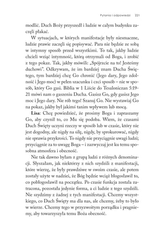 Pytania i odpowiedzi 221
modlić. Duch Boży przyszedł i ludzie w całym budynku za-
częli płakać.
W sytuacjach, w których manifestacje były niesmaczne,
ludzie prawie zaczęli się popisywać. Para nie będzie ze sobą
w intymny sposób przed wszystkimi. To tak, jakby ludzie
chcieli wziąć intymność, którą otrzymali od Boga, i zrobić
z tego pokaz. Tak, jakby mówili: „Spójrzcie na to! Jesteśmy
duchowi”. Odkrywam, że im bardziej znam Ducha Świę-
tego, tym bardziej chcę Go chronić (Jego dary, Jego zdol-
ność i Jego moc) w pełen szacunku i czci sposób – nie w spo-
sób, który Go gasi. Biblia w 1 Liście do Tesaloniczan 5:19-
21 mówi nam o gaszeniu Ducha. Gasisz Go, gdy gasisz Jego
moc i Jego dary. Nie rób tego! Szanuj Go. Nie wystawiaj Go
na pokaz, jakby był jakimś tanim wpływem lub mocą.
Lisa: Chcę powiedzieć, że prosimy Boga i zapraszamy
Go, aby czynił to, co Mu się podoba. Wiem, że czasami
Duch Święty uczyni rzeczy w sposób lub w czasie, który nie
jest dogodny, ale nigdy na siłę, nigdy, by sprokurować, nigdy
nie sprawia przykrości. To nigdy nie przyciągnie uwagi ludzi;
przyciągnie za to uwagę Boga – i zazwyczaj jest ku temu spo-
sobna atmosfera i obecność.
Nie tak dawno byłam z grupą ludzi z różnych denomina-
cji. Słyszałam, jak niektórzy z nich szydzili z manifestacji,
które wierzę, że były prawdziwe w swoim czasie, ale potem
zostały użyte w nadziei, że Bóg będzie wciąż błogosławił to,
co pobłogosławił na początku. Po czasie funkcja została za-
tracona, pozostała jedynie forma, a ci ludzie z tego szydzili.
Nie szydzimy z żadnej z tych manifestacji. Chcemy wszyst-
kiego, co Duch Święty ma dla nas, ale chcemy, żeby to było
w wierze. Chcemy tego w przyzwoitym porządku i pragnie-
my, aby towarzyszyła temu Boża obecność.
 