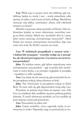 Pytania i odpowiedzi 223
Lisa: Wiele razy w naszym życiu tak robiliśmy, gdy my-
śleliśmy, będzie to, wtedy i tam – wtedy zdawaliśmy sobie
sprawę, że żadna z tych rzeczy nie była od Boga. Musieliśmy
wymazać całą tablicę i powiedzieć: „Panie, zrób cokolwiek
uważasz za słuszne”.
Mówiłeś o poznaniu, które pochodzi od Ducha. Gdy stu-
diowałam książkę na temat odżywiania, zwróciłam uwa-
gę na słowo intuicja. Składa się z łacińskich słów in i tueor,
które razem oznaczają „wewnętrznego nauczyciela”2
. Duch
Święty jest naszym wewnętrznym nauczycielem, daje nam
nowe serce (zob. Ez 36:26) i zaczyna nas uczyć.
Lisa: W niektórych przypadkach w naszym życiu –
z ludźmi lub sytuacjami – wszystko wydaje się w porząd-
ku, ale odczucie jest negatywne. Czy możesz coś na ten te-
mat powiedzieć?
John: Za każdym razem, gdy byłem nieposłuszny temu
wewnętrznemu nauczycielowi – gdy wszystko było niewła-
ściwe w moim duchu, a na zewnątrz wyglądało w porządku
– wpadałem w sidło i pułapkę.
Lisa: Czy dzieje się tak zazwyczaj, gdy przychodzi do cie-
bie początkowa reakcja, którą odsuwasz na bok?
John: Tak. Przeważnie ta początkowa reakcja to Duch
Boży. To samo stało się, gdy zignorowałem twoją radę, Lisa.
Pozwólcie, że powiem teraz słowo do mężów i żon. Gdy
Lisa i ja wzięliśmy ślub, modliłem się przez półtorej godziny
dziennie. Z moich obserwacji wynikało, że Lisa modliła się
przez dziesięć minut pod prysznicem.
Lisa: Pracowałam na pełen etat!
John: Często mówiłem: „Lisa, naprawdę myślę, że po-
winniśmy to zrobić. Naprawdę czuję, że powinniśmy to zro-
 