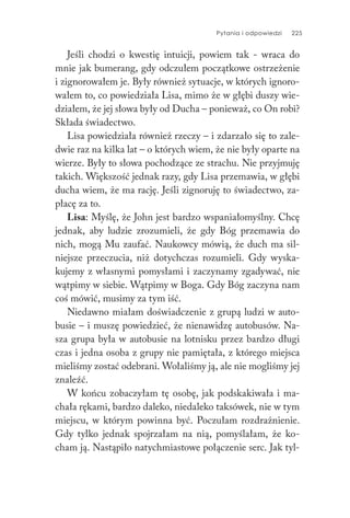 Pytania i odpowiedzi 225
Jeśli chodzi o kwestię intuicji, powiem tak - wraca do
mnie jak bumerang, gdy odczułem początkowe ostrzeżenie
i zignorowałem je. Były również sytuacje, w których ignoro-
wałem to, co powiedziała Lisa, mimo że w głębi duszy wie-
działem, że jej słowa były od Ducha – ponieważ, co On robi?
Składa świadectwo.
Lisa powiedziała również rzeczy – i zdarzało się to zale-
dwie raz na kilka lat – o których wiem, że nie były oparte na
wierze. Były to słowa pochodzące ze strachu. Nie przyjmuję
takich. Większość jednak razy, gdy Lisa przemawia, w głębi
ducha wiem, że ma rację. Jeśli zignoruję to świadectwo, za-
płacę za to.
Lisa: Myślę, że John jest bardzo wspaniałomyślny. Chcę
jednak, aby ludzie zrozumieli, że gdy Bóg przemawia do
nich, mogą Mu zaufać. Naukowcy mówią, że duch ma sil-
niejsze przeczucia, niż dotychczas rozumieli. Gdy wyska-
kujemy z własnymi pomysłami i zaczynamy zgadywać, nie
wątpimy w siebie. Wątpimy w Boga. Gdy Bóg zaczyna nam
coś mówić, musimy za tym iść.
Niedawno miałam doświadczenie z grupą ludzi w auto-
busie – i muszę powiedzieć, że nienawidzę autobusów. Na-
sza grupa była w autobusie na lotnisku przez bardzo długi
czas i jedna osoba z grupy nie pamiętała, z którego miejsca
mieliśmy zostać odebrani. Wołaliśmy ją, ale nie mogliśmy jej
znaleźć.
W końcu zobaczyłam tę osobę, jak podskakiwała i ma-
chała rękami, bardzo daleko, niedaleko taksówek, nie w tym
miejscu, w którym powinna być. Poczułam rozdrażnienie.
Gdy tylko jednak spojrzałam na nią, pomyślałam, że ko-
cham ją. Nastąpiło natychmiastowe połączenie serc. Jak tyl-
 