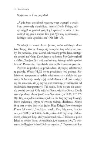 12 Duch Święty12 Duch Święty
Spójrzmy na inny przykład:
„A gdy Jezus został ochrzczony, wnet wystąpił z wody,
i oto otworzyły się niebiosa, i ujrzał Ducha Bożego, któ-
ry zstąpił w postaci gołębicy i spoczął na nim. I oto
rozległ się głos z nieba: Ten jest Syn mój umiłowany,
którego sobie upodobałem” (Mt 3:16-17).
W relacji na temat chrztu Jezusa, znów widzimy człon-
ków Trójcy, którzy ukazują się nam jako trzy oddzielne oso-
by. Po pierwsze, Jezus został ochrzczony przez Jana, następ-
nie zstąpił na Niego Duch Boży, a na końcu Bóg Ojciec ogłosił
z nieba: „Ten jest Syn mój umiłowany, którego sobie upodo-
bałem”. Ponownie, troje działa razem dla tego samego celu.
Pozwól, że posłużę się przykładem, aby lepiej zilustrować
tę prawdę. Woda (H2
O) może przybierać trzy postaci. Za-
leżnie od temperatury będzie mieć stan stały, ciekły lub ga-
zowy. Substancja wody – jej molekularna struktura – nigdy
się nie zmienia, ale jej wyraz jest zmienny, w zależności od
środowiska (temperatury). Tak samo, Boża natura nie zmie-
nia swojej postaci. Gdy widzisz Syna, widzisz Ojca; a Duch
został posłany, aby objawić nam Syna (zob. Jn 17:21; Ef 1:17-
18). Bóg ma jeden zamiar, a jednak ma trzy wyrazy (osoby),
które wykonują jedyne w swoim rodzaju działania. Mimo
iż są trzy osoby, jest tylko jeden Bóg. Księga Powtórzonego
Prawa 6:4 mówi: „Słuchajże Izraelu: Pan, Bóg nasz, Pan je-
den jest” (BG). W Liście do Rzymian 3:30 czytamy: „Albo-
wiem jeden jest Bóg, który usprawiedliwi…”. Podobnie pisze
Jakub w swoim liście, w rozdziale 2, w wersecie 19: „Ty wie-
rzysz, że Bóg jest jeden? Dobrze czynisz...”. Ta prawda to ka-
 