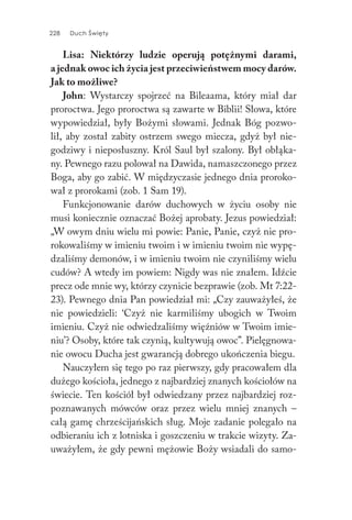 228 Duch Święty228 Duch Święty
Lisa: Niektórzy ludzie operują potężnymi darami,
a jednak owoc ich życia jest przeciwieństwem mocy darów.
Jak to możliwe?
John: Wystarczy spojrzeć na Bileaama, który miał dar
proroctwa. Jego proroctwa są zawarte w Biblii! Słowa, które
wypowiedział, były Bożymi słowami. Jednak Bóg pozwo-
lił, aby został zabity ostrzem swego miecza, gdyż był nie-
godziwy i nieposłuszny. Król Saul był szalony. Był obłąka-
ny. Pewnego razu polował na Dawida, namaszczonego przez
Boga, aby go zabić. W międzyczasie jednego dnia proroko-
wał z prorokami (zob. 1 Sam 19).
Funkcjonowanie darów duchowych w życiu osoby nie
musi koniecznie oznaczać Bożej aprobaty. Jezus powiedział:
„W owym dniu wielu mi powie: Panie, Panie, czyż nie pro-
rokowaliśmy w imieniu twoim i w imieniu twoim nie wypę-
dzaliśmy demonów, i w imieniu twoim nie czyniliśmy wielu
cudów? A wtedy im powiem: Nigdy was nie znałem. Idźcie
precz ode mnie wy, którzy czynicie bezprawie (zob. Mt 7:22-
23). Pewnego dnia Pan powiedział mi: „Czy zauważyłeś, że
nie powiedzieli: ‘Czyż nie karmiliśmy ubogich w Twoim
imieniu. Czyż nie odwiedzaliśmy więźniów w Twoim imie-
niu’? Osoby, które tak czynią, kultywują owoc”. Pielęgnowa-
nie owocu Ducha jest gwarancją dobrego ukończenia biegu.
Nauczyłem się tego po raz pierwszy, gdy pracowałem dla
dużego kościoła, jednego z najbardziej znanych kościołów na
świecie. Ten kościół był odwiedzany przez najbardziej roz-
poznawanych mówców oraz przez wielu mniej znanych –
całą gamę chrześcijańskich sług. Moje zadanie polegało na
odbieraniu ich z lotniska i goszczeniu w trakcie wizyty. Za-
uważyłem, że gdy pewni mężowie Boży wsiadali do samo-
 