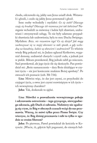 Pytania i odpowiedzi 229
chodu, odczuwało się, jakby sam Jezus usiadł obok. Wstawa-
li i głosili, i czuło się jakby Jezus powstawał i głosił.
Inne osoby wchodziły i myślałeś: Co się stało? Dlaczego
czuję się brudny? Dlaczego ich rozmowa jest tak lubieżna? Na-
stępnie wchodzili za mównicę i ludzie byli zbawiani, uzdra-
wiani i otrzymywali usługę. To nie były udawane przypad-
ki zbawienia lub uzdrowienia; była to moc Ducha Świętego.
Myślałem: Boże, nie rozumiem tego! Co się dzieje? Jak mogą
zachowywać się w mojej obecności w taki sposób, a gdy wcho-
dzą za kazalnicę, ludzie są zbawieni i uzdrowieni? To właśnie
wtedy Bóg pokazał mi, że Judasz ogłaszał Królestwo, wyga-
niał demony, uzdrawiał chorych i czynił cuda, a jednak jest
w piekle. Bileam prorokował, Bóg jednak zabił go mieczem.
Saul prorokował, ale jego życie źle się skończyło. Pan powie-
dział mi: „Boże namaszczenie – dary Boże działające w czy-
imś życiu – nie jest koniecznie znakiem Bożej aprobaty”. Po
owocach ich poznacie (zob. Mt 7:16).
Lisa: Mówisz więc, że dar jest czymś, co przychodzi do
czyjegoś życia, a owoc jest czymś rozwiniętym w ich życiu –
ich wewnętrzny charakter?
John: Tak, doskonale to ujęłaś.
Lisa: Mówiłeś o prowadzeniu wewnętrznego pokoju
i odczuwaniu ostrzeżenia – tego gryzącego, niewygodne-
go odczucia, gdy Duch ci zabrania. Niektórzy nie zgadza-
ją się z tym, że Bóg w obecnych czasach wciąż do nas prze-
mawia. Wierzą, że mówi tylko przez Pismo Święte. Czy
wierzysz, że Bóg dzisiaj przemawia i robi to tylko w zgo-
dzie ze swoim Słowem?
John: Po pierwsze, Paweł powiedział do kościoła w Ko-
ryncie: „Wiecie, iż, gdyście byli poganami, do niemych bał-
 