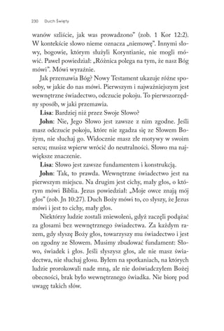 230 Duch Święty230 Duch Święty
wanów szliście, jak was prowadzono” (zob. 1 Kor 12:2).
W kontekście słowo nieme oznacza „niemowę”. Innymi sło-
wy, bogowie, którym służyli Koryntianie, nie mogli mó-
wić. Paweł powiedział: „Różnica polega na tym, że nasz Bóg
mówi”. Mówi wyraźnie.
Jak przemawia Bóg? Nowy Testament ukazuje różne spo-
soby, w jakie do nas mówi. Pierwszym i najważniejszym jest
wewnętrzne świadectwo, odczucie pokoju. To pierwszorzęd-
ny sposób, w jaki przemawia.
Lisa: Bardziej niż przez Swoje Słowo?
John: Nie, Jego Słowo jest zawsze z nim zgodne. Jeśli
masz odczucie pokoju, które nie zgadza się ze Słowem Bo-
żym, nie słuchaj go. Widocznie masz złe motywy w swoim
sercu; musisz wpierw wrócić do neutralności. Słowo ma naj-
większe znaczenie.
Lisa: Słowo jest zawsze fundamentem i konstrukcją.
John: Tak, to prawda. Wewnętrzne świadectwo jest na
pierwszym miejscu. Na drugim jest cichy, mały głos, o któ-
rym mówi Biblia. Jezus powiedział: „Moje owce znają mój
głos” (zob. Jn 10:27). Duch Boży mówi to, co słyszy, że Jezus
mówi i jest to cichy, mały głos.
Niektórzy ludzie zostali zniewoleni, gdyż zaczęli podążać
za głosami bez wewnętrznego świadectwa. Za każdym ra-
zem, gdy słyszę Boży głos, towarzyszy mu świadectwo i jest
on zgodny ze Słowem. Musimy zbudować fundament: Sło-
wo, świadek i głos. Jeśli słyszysz głos, ale nie masz świa-
dectwa, nie słuchaj głosu. Byłem na spotkaniach, na których
ludzie prorokowali nade mną, ale nie doświadczyłem Bożej
obecności, brak było wewnętrznego świadka. Nie biorę pod
uwagę takich słów.
 