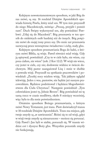 Pytania i odpowiedzi 231
Kolejnym nowotestamentowym sposobem, w jaki Bóg do
nas mówi, są sny. 16 rozdział Dziejów Apostolskich opo-
wiada historię Pawła, który miał sen. W tym śnie przyszedł
do niego Macedończyk, mówiąc: „Proszę, przyjdź i pomóż
nam”. Duch Święty wykorzystał sen, aby powiedzieć Paw-
łowi: „Udaj się do Macedonii”. Bóg przemawia w ten spo-
sób do niektórych osób bardziej niż do innych. Bóg potęż-
nie mówi do mojej żony przez sny. Do mnie zaś przemawia
zazwyczaj przez wewnętrzne świadectwo i cichy, mały głos.
Kolejnym sposobem przemawiania Boga do ludzi, o któ-
rym mówi Biblia, są wizje. Paweł również miał wizję. Gdy
ją opisywał, powiedział: „Czy to w ciele było, nie wiem, czy
poza ciałem, nie wiem” (zob. 2 Kor 12:2). W wizji nie wiesz,
czy jesteś w ciele, czy nie; dosłownie widzisz w świecie du-
chowym. Mój pastor zaangażował Lisę i mnie w służbie
z powodu wizji. Przyszedł na spotkanie pracowników i po-
wiedział: „Zeszłej nocy miałem wizję. Tak jakbym oglądał
telewizję. Jeden z was, pastorów, nie będzie już naszym pra-
cownikiem. Będziesz podróżował i będziesz błogosławień-
stwem dla Ciała Chrystusa”. Następnie powiedział: „Tym
człowiekiem jesteś ty, Johnie Bevere”. Bóg powiedział mi tę
samą rzecz w czasie modlitwy, około 8 miesięcy wcześniej,
więc było to dla mnie potwierdzeniem.
Ostatnim sposobem Bożego przemawiania, o którym
mówi Nowy Testament, jest trans. Piotr doświadczył transu
w 10 rozdziale Dziejów Apostolskich. Trans ma miejsce, gdy
twoje zmysły są „w zawieszeniu”. Różni się to od wizji, gdyż
w wizji twoje zmysły są nienaruszone – możesz się poruszać.
Gdy Paweł i Jan byli w niebie, poruszali się. W transie wi-
dzisz coś i słyszysz Boży głos. Wszystkie pozostałe zmysły
nie funkcjonują.
 