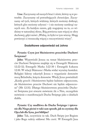 Pytania i odpowiedzi 233
Lisa: Zaczynamy od naszych braci i sióstr, którzy są w po-
trzebie. Zaczynamy od potrzebujących chrześcijan. Zaczy-
namy od tych, których widzimy, których możemy dotknąć,
których głos możemy usłyszeć – i nie możemy zamknąć na-
szych serc. Za każdym razem, gdy reagujemy na to, co wi-
dzimy w naturalnej sferze, Bóg powierza nam więcej ze sfery
duchowej, gdyż mówi: „Widzę, że byłeś w tym wierny. Mogę
powierzyć ci troszeczkę więcej z rzeczywistości wiary”.
Dodatkowe odpowiedzi od Johna
Pytanie: Czym jest bluźnierstwo przeciwko Duchowi
Świętemu?
John: Wypowiedź Jezusa na temat bluźnierstwa prze-
ciw Duchowi Świętemu znajduje się w Ewangelii Mateusza
12:22-32; Ewangelii Marka 3:22-30 i Ewangelii Łukasza
12:10. W relacji Mateusza i Marka widać wyraźny kontekst.
Religijni liderzy oskarżyli Jezusa o wyganianie demonów
mocą Belzebuba, księcia demonów. Wtedy Jezus powiedział:
„Każdy grzech i bluźnierstwo będzie ludziom odpuszczone,
ale bluźnierstwo przeciw Duchowi nie będzie odpuszczo-
ne” (Mt 12:31). Dlatego bluźnierstwem przeciwko Ducho-
wi Świętemu jest otwarte mówienie źle o Nim, szczególnie
mówienie o manifestacjach Ducha Świętego jako o dziełach
diabła.
Pytanie: Czy modlitwa do Ducha Świętego i śpiewa-
nie dla Niego pieśni w taki sam sposób, jak to czynimy dla
Ojca lub dla Syna, jest biblijne?
John: Tak, oczywiście że tak. Duch Święty jest Bogiem
i jako Bogu należy oddawać Mu cześć. W Ewangelii Jana
 