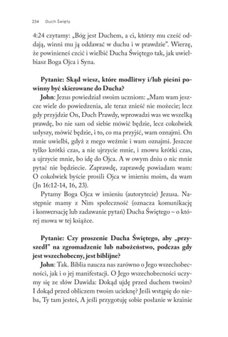 234 Duch Święty234 Duch Święty
4:24 czytamy: „Bóg jest Duchem, a ci, którzy mu cześć od-
dają, winni mu ją oddawać w duchu i w prawdzie”. Wierzę,
że powinieneś czcić i wielbić Ducha Świętego tak, jak uwiel-
biasz Boga Ojca i Syna.
Pytanie: Skąd wiesz, które modlitwy i/lub pieśni po-
winny być skierowane do Ducha?
John: Jezus powiedział swoim uczniom: „Mam wam jesz-
cze wiele do powiedzenia, ale teraz znieść nie możecie; lecz
gdy przyjdzie On, Duch Prawdy, wprowadzi was we wszelką
prawdę, bo nie sam od siebie mówić będzie, lecz cokolwiek
usłyszy, mówić będzie, i to, co ma przyjść, wam oznajmi. On
mnie uwielbi, gdyż z mego weźmie i wam oznajmi. Jeszcze
tylko krótki czas, a nie ujrzycie mnie, i znowu krótki czas,
a ujrzycie mnie, bo idę do Ojca. A w owym dniu o nic mnie
pytać nie będziecie. Zaprawdę, zaprawdę powiadam wam:
O cokolwiek byście prosili Ojca w imieniu moim, da wam
(Jn 16:12-14, 16, 23).
Pytamy Boga Ojca w imieniu (autorytecie) Jezusa. Na-
stępnie mamy z Nim społeczność (oznacza komunikację
i konwersację lub zadawanie pytań) Ducha Świętego – o któ-
rej mowa w tej książce.
Pytanie: Czy proszenie Ducha Świętego, aby „przy-
szedł” na zgromadzenie lub nabożeństwo, podczas gdy
jest wszechobecny, jest biblijne?
John: Tak. Biblia naucza nas zarówno o Jego wszechobec-
ności, jak i o jej manifestacji. O Jego wszechobecności uczy-
my się ze słów Dawida: Dokąd ujdę przed duchem twoim?
I dokąd przed obliczem twoim ucieknę? Jeśli wstąpię do nie-
ba, Ty tam jesteś, A jeśli przygotuję sobie posłanie w krainie
 