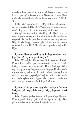Pytania i odpowiedzi 235
umarłych, I tam jesteś. Gdybym wziął skrzydła rannej zorzy
I chciał spocząć na krańcu morza, Nawet tam prowadziłaby
mnie ręka twoja, Dosięgłaby mnie prawica twoja (Ps 139:7-
10).
Biblia mówi nam również, że Bóg nigdy nas nie zostawi,
ani nie opuści (zob. Hbr 13:5). To dotyczy Jego wszechobec-
ności – Jego obecności, która jest wszędzie i zawsze.
Z drugiej strony, istnieje coś takiego jak objawiona obec-
ność. Objawić znaczy wynieść niewidzialne do światła, to,
czego nie słychać do głosu lub to, co nieznane do poznania.
Bóg objawia Swoją obecność, gdy daje się poznać naszym
zmysłom (zob. Jn 14:19-24). Wierzę, że prośba o to jest bi-
blijna.
Pytanie: Dlaczego modlimy się do Boga o wylanie Swo-
jego Ducha? Czy już tego nie uczynił?
John: W Księdze Zachariasza 10:1 czytamy: „Proście
Pana o deszcz późnej pory deszczowej”. Deszcz w Piśmie
Świętym zawsze oznacza wylanie Ducha Świętego. Wie-
rzę, że gdy prosimy Boga o wylanie Swojego Ducha, prosi-
my o świeże wylanie na społeczności, miasta i narody. Jest to
większe uwolnienie Jego objawionej obecności, które uzdal-
nia nas do wykonywania Jego dzieła i prowadzi nas do po-
większonego żniwa dusz dla Bożego Królestwa.
Pytanie: Jak mogę rozwinąć głębszą relację z Duchem
Świętym? Jak mogę doświadczyć więcej Jego obecności
i mocy?
John: Poprzez spędzanie czasu z Bogiem i Jego Słowem.
Pełne wyjaśnienie tego, jak rozwinąć intymną relację z Bo-
giem, znajduje się w rozdziale drugim i trzecim.
 