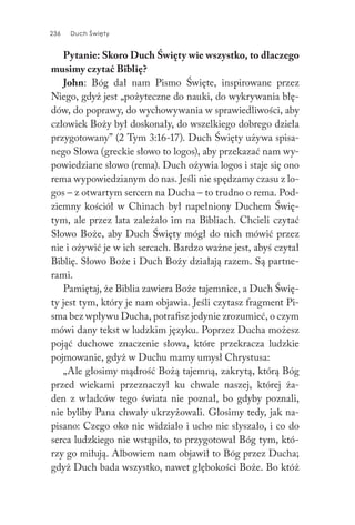 236 Duch Święty236 Duch Święty
Pytanie: Skoro Duch Święty wie wszystko, to dlaczego
musimy czytać Biblię?
John: Bóg dał nam Pismo Święte, inspirowane przez
Niego, gdyż jest „pożyteczne do nauki, do wykrywania błę-
dów, do poprawy, do wychowywania w sprawiedliwości, aby
człowiek Boży był doskonały, do wszelkiego dobrego dzieła
przygotowany” (2 Tym 3:16-17). Duch Święty używa spisa-
nego Słowa (greckie słowo to logos), aby przekazać nam wy-
powiedziane słowo (rema). Duch ożywia logos i staje się ono
rema wypowiedzianym do nas. Jeśli nie spędzamy czasu z lo-
gos – z otwartym sercem na Ducha – to trudno o rema. Pod-
ziemny kościół w Chinach był napełniony Duchem Świę-
tym, ale przez lata zależało im na Bibliach. Chcieli czytać
Słowo Boże, aby Duch Święty mógł do nich mówić przez
nie i ożywić je w ich sercach. Bardzo ważne jest, abyś czytał
Biblię. Słowo Boże i Duch Boży działają razem. Są partne-
rami.
Pamiętaj, że Biblia zawiera Boże tajemnice, a Duch Świę-
ty jest tym, który je nam objawia. Jeśli czytasz fragment Pi-
sma bez wpływu Ducha, potrafisz jedynie zrozumieć, o czym
mówi dany tekst w ludzkim języku. Poprzez Ducha możesz
pojąć duchowe znaczenie słowa, które przekracza ludzkie
pojmowanie, gdyż w Duchu mamy umysł Chrystusa:
„Ale głosimy mądrość Bożą tajemną, zakrytą, którą Bóg
przed wiekami przeznaczył ku chwale naszej, której ża-
den z władców tego świata nie poznał, bo gdyby poznali,
nie byliby Pana chwały ukrzyżowali. Głosimy tedy, jak na-
pisano: Czego oko nie widziało i ucho nie słyszało, i co do
serca ludzkiego nie wstąpiło, to przygotował Bóg tym, któ-
rzy go miłują. Albowiem nam objawił to Bóg przez Ducha;
gdyż Duch bada wszystko, nawet głębokości Boże. Bo któż
 