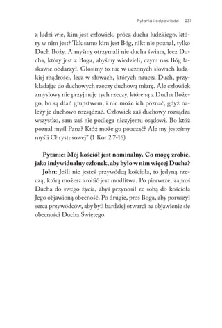 Pytania i odpowiedzi 237
z ludzi wie, kim jest człowiek, prócz ducha ludzkiego, któ-
ry w nim jest? Tak samo kim jest Bóg, nikt nie poznał, tylko
Duch Boży. A myśmy otrzymali nie ducha świata, lecz Du-
cha, który jest z Boga, abyśmy wiedzieli, czym nas Bóg ła-
skawie obdarzył. Głosimy to nie w uczonych słowach ludz-
kiej mądrości, lecz w słowach, których naucza Duch, przy-
kładając do duchowych rzeczy duchową miarę. Ale człowiek
zmysłowy nie przyjmuje tych rzeczy, które są z Ducha Boże-
go, bo są dlań głupstwem, i nie może ich poznać, gdyż na-
leży je duchowo rozsądzać. Człowiek zaś duchowy rozsądza
wszystko, sam zaś nie podlega niczyjemu osądowi. Bo któż
poznał myśl Pana? Któż może go pouczać? Ale my jesteśmy
myśli Chrystusowej” (1 Kor 2:7-16).
Pytanie: Mój kościół jest nominalny. Co mogę zrobić,
jako indywidualny członek, aby było w nim więcej Ducha?
John: Jeśli nie jesteś przywódcą kościoła, to jedyną rze-
czą, którą możesz zrobić jest modlitwa. Po pierwsze, zaproś
Ducha do swego życia, abyś przynosił ze sobą do kościoła
Jego objawioną obecność. Po drugie, proś Boga, aby poruszył
serca przywódców, aby byli bardziej otwarci na objawienie się
obecności Ducha Świętego.
 