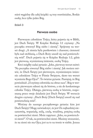 Kim jest Duch Święty? 13
mień węgielny dla całej książki: są trzy rozróżnialne, Boskie
osoby, lecz tylko jeden Bóg.
Dzień 3
Pierwsza osoba
Pierwszym członkiem Trójcy, który pojawia się w Biblii,
jest Duch Święty. W Księdze Rodzaju 1:1 czytamy: „Na
początku stworzył Bóg niebo i ziemię”. Spójrzmy na wer-
set drugi: „A ziemia była pustkowiem i chaosem; ciemność
była nad otchłanią, a Duch Boży unosił się nad powierzch-
nią wód”. Duch pojawia się w Księdze Rodzaju 1:2, gdzie
jest pierwszą, wymienioną imiennie, osobą Trójcy.
Ktoś mógłby zadać pytanie: „John, pierwszy werset mówi:
‘Na początku stworzył Bóg niebo i ziemię’. Jak możesz mó-
wić, że Duch Święty jest pierwszym, wymienionym imien-
nie członkiem Trójcy w Piśmie Świętym, skoro ten werset
wymienia Boga Ojca?”. To świetne pytanie. Pamiętaj, że Bóg
powiedział: „Uczyńmy człowieka na obraz nasz”. Bóg w wer-
secie pierwszym odnosi się do bóstwa, a nie do konkretnego
członka Trójcy. Dlatego, pierwszą osobą w bóstwie, rozpo-
znaną przez swoje działanie jest Duch Święty. W wersecie
drugim czytamy: „Duch Boży [Duch Święty] unosił się nad
powierzchnią wód”.
Wróćmy do naszego początkowego pytania: kim jest
Duch Święty? Mogę zaświadczyć, że jest On najbardziej nie-
samowitą, wspaniałą, miłą, czułą, wrażliwą, potężną osobą
na powierzchni ziemi. Może zapytasz: „John, na powierzch-
ni ziemi?”. O tak, na powierzchni ziemi. Musimy zrozumieć,
że na ziemi nie ma Ojca; jest za to na tronie w niebie. Jezusa
 