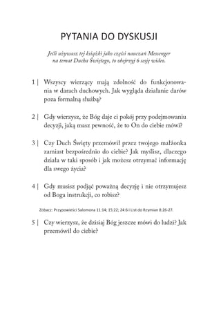 238 Duch Święty238 Duch Święty
PYTANIA DO DYSKUSJI
Jeśli używasz tej książki jako części nauczań Messenger
na temat Ducha Świętego, to obejrzyj 6 sesję wideo.
1 | Wszyscy wierzący mają zdolność do funkcjonowa-
nia w darach duchowych. Jak wygląda działanie darów
poza formalną służbą?
2 | Gdy wierzysz, że Bóg daje ci pokój przy podejmowaniu
decyzji, jaką masz pewność, że to On do ciebie mówi?
3 | Czy Duch Święty przemówił przez twojego małżonka
zamiast bezpośrednio do ciebie? Jak myślisz, dlaczego
działa w taki sposób i jak możesz otrzymać informację
dla swego życia?
4 | Gdy musisz podjąć poważną decyzję i nie otrzymujesz
od Boga instrukcji, co robisz?
Zobacz: Przypowieści Salomona 11:14; 15:22; 24:6 i List do Rzymian 8:26-27.
5 | Czy wierzysz, że dzisiaj Bóg jeszcze mówi do ludzi? Jak
przemówił do ciebie?
 