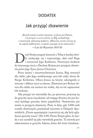 241
DODATEK
Jak przyjąć zbawienie
„Bo jeśli ustami swoimi wyznasz, że Jezus jest Panem,
i uwierzysz w sercu swoim, że Bóg wzbudził go
z martwych, zbawiony będziesz. Albowiem sercem wierzy się
ku usprawiedliwieniu, a ustami wyznaje się ku zbawieniu”.
—List do Rzymian 10:9-10
D
uch Święty pragnie komunii z Tobą w każdej chwi-
li, zachęcając cię i wyposażając, abyś znał Boga
i rozszerzał Jego Królestwo. Pierwszym krokiem
do intymnego życia z Duchem Bożym jest przyjęcie zbawie-
nia przez Jego Syna, Jezusa Chrystusa.
Przez śmierć i zmartwychwstanie Jezusa, Bóg otworzył
dla ciebie, jako Jego umiłowanego syna lub córki, drzwi do
Swego Królestwa. Ofiara Jezusa na krzyżu udostępniła ci
wieczne i obfitsze życie za darmo. Zbawienie jest Bożym da-
rem dla ciebie; nie możesz nic zrobić, aby na nie zapracować
lub zasłużyć.
Aby przyjąć ten niezwykły dar, po pierwsze, przyznaj się
do grzechu życia niezależnie od twojego Stwórcy (to jest ko-
rzeń każdego grzechu, który popełniłeś). Nawrócenie jest
ważne w przyjęciu zbawienia. Piotr, w dniu, gdy 5.000 osób
zostało zbawionych, powiedział wyraźnie w Dziejach Apo-
stolskich: „Przeto upamiętajcie i nawróćcie się, aby były zgła-
dzone grzechy wasze” (Dz 3:19). Pismo Święte głosi, że każ-
dy z nas narodził się jako niewolnik grzechu. Ta niewola jest
zakorzeniona w grzechu Adama, który dał wzór świadome-
 