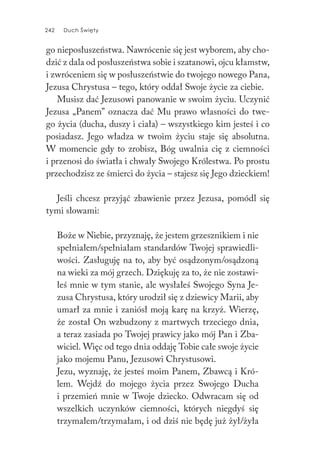 242 Duch Święty242 Duch Święty
go nieposłuszeństwa. Nawrócenie się jest wyborem, aby cho-
dzić z dala od posłuszeństwa sobie i szatanowi, ojcu kłamstw,
i zwróceniem się w posłuszeństwie do twojego nowego Pana,
Jezusa Chrystusa – tego, który oddał Swoje życie za ciebie.
Musisz dać Jezusowi panowanie w swoim życiu. Uczynić
Jezusa „Panem” oznacza dać Mu prawo własności do twe-
go życia (ducha, duszy i ciała) – wszystkiego kim jesteś i co
posiadasz. Jego władza w twoim życiu staje się absolutna.
W momencie gdy to zrobisz, Bóg uwalnia cię z ciemności
i przenosi do światła i chwały Swojego Królestwa. Po prostu
przechodzisz ze śmierci do życia – stajesz się Jego dzieckiem!
Jeśli chcesz przyjąć zbawienie przez Jezusa, pomódl się
tymi słowami:
Boże w Niebie, przyznaję, że jestem grzesznikiem i nie
spełniałem/spełniałam standardów Twojej sprawiedli-
wości. Zasługuję na to, aby być osądzonym/osądzoną
na wieki za mój grzech. Dziękuję za to, że nie zostawi-
łeś mnie w tym stanie, ale wysłałeś Swojego Syna Je-
zusa Chrystusa, który urodził się z dziewicy Marii, aby
umarł za mnie i zaniósł moją karę na krzyż. Wierzę,
że został On wzbudzony z martwych trzeciego dnia,
a teraz zasiada po Twojej prawicy jako mój Pan i Zba-
wiciel. Więc od tego dnia oddaję Tobie całe swoje życie
jako mojemu Panu, Jezusowi Chrystusowi.
Jezu, wyznaję, że jesteś moim Panem, Zbawcą i Kró-
lem. Wejdź do mojego życia przez Swojego Ducha
i przemień mnie w Twoje dziecko. Odwracam się od
wszelkich uczynków ciemności, których niegdyś się
trzymałem/trzymałam, i od dziś nie będę już żył/żyła
 