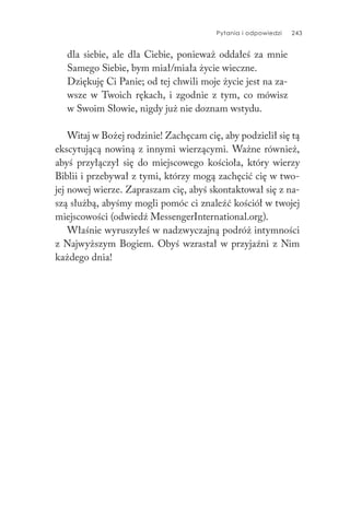 Pytania i odpowiedzi 243
dla siebie, ale dla Ciebie, ponieważ oddałeś za mnie
Samego Siebie, bym miał/miała życie wieczne.
Dziękuję Ci Panie; od tej chwili moje życie jest na za-
wsze w Twoich rękach, i zgodnie z tym, co mówisz
w Swoim Słowie, nigdy już nie doznam wstydu.
Witaj w Bożej rodzinie! Zachęcam cię, aby podzielił się tą
ekscytującą nowiną z innymi wierzącymi. Ważne również,
abyś przyłączył się do miejscowego kościoła, który wierzy
Biblii i przebywał z tymi, którzy mogą zachęcić cię w two-
jej nowej wierze. Zapraszam cię, abyś skontaktował się z na-
szą służbą, abyśmy mogli pomóc ci znaleźć kościół w twojej
miejscowości (odwiedź MessengerInternational.org).
Właśnie wyruszyłeś w nadzwyczajną podróż intymności
z Najwyższym Bogiem. Obyś wzrastał w przyjaźni z Nim
każdego dnia!
 