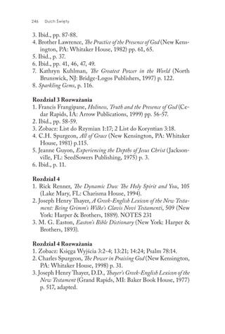 246 Duch Święty
3. Ibid., pp. 87-88.
4. Brother Lawrence, The Practice of the Presence of God (New Kens-
ington, PA: Whitaker House, 1982) pp. 61, 65.
5. Ibid., p. 37.
6. Ibid., pp. 41, 46, 47, 49.
7. Kathryn Kuhlman, The Greatest Power in the World (North
Brunswick, NJ: Bridge-Logos Publishers, 1997) p. 122.
8. Sparkling Gems, p. 116.
Rozdział 3 Rozważania
1. Francis Frangipane, Holiness, Truth and the Presence of God (Ce-
dar Rapids, IA: Arrow Publications, 1999) pp. 56-57.
2. Ibid., pp. 58-59.
3. Zobacz: List do Rzymian 1:17; 2 List do Koryntian 3:18.
4. C.H. Spurgeon, All of Grace (New Kensington, PA: Whitaker
House, 1981) p.115.
5. Jeanne Guyon, Experiencing the Depths of Jesus Christ (Jackson-
ville, FL: SeedSowers Publishing, 1975) p. 3.
6. Ibid., p. 11.
Rozdział 4
1. Rick Renner, The Dynamic Duo: The Holy Spirit and You, 105
(Lake Mary, FL: Charisma House, 1994).
2. Joseph Henry Thayer, A Greek-English Lexicon of the New Testa-
ment: Being Grimm’s Wilke’s Clavis Novi Testamenti, 509 (New
York: Harper & Brothers, 1889). NOTES 231
3. M. G. Easton, Easton’s Bible Dictionary (New York: Harper &
Brothers, 1893).
Rozdział 4 Rozważania
1. Zobacz: Księga Wyjścia 3:2-4; 13:21; 14:24; Psalm 78:14.
2. Charles Spurgeon, The Power in Praising God (New Kensington,
PA: Whitaker House, 1998) p. 31.
3. Joseph Henry Thayer, D.D., Thayer’s Greek-English Lexicon of the
New Testament (Grand Rapids, MI: Baker Book House, 1977)
p. 517, adapted.
 