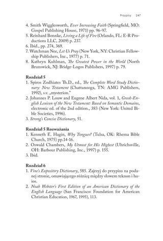 Przypisy 247
4. Smith Wigglesworth, Ever Increasing Faith (Springfield, MO:
Gospel Publishing House, 1971) pp. 96-97.
5. Reinhard Bonnke, Living a Life of Fire (Orlando, FL: E-R Pro-
ductions LLC, 2009) p. 237.
6. Ibid., pp. 274, 369.
7. Watchman Nee, Let Us Pray (New York, NY: Christian Fellow-
ship Publishers, Inc., 1977) p. 71.
8. Kathryn Kuhlman, The Greatest Power in the World (North
Brunswick, NJ: Bridge-Logos Publishers, 1997) p. 79.
Rozdział 5
1. Spiros Zodhiates Th.D., ed., The Complete Word Study Dictio-
nary: New Testament (Chattanooga, TN: AMG Publishers,
1992), s.v. „mysterion.”
2. Johannes P. Louw and Eugene Albert Nida, vol. 1, Greek-En-
glish Lexicon of the New Testament: Based on Semantic Domains,
electronic ed. of the 2nd edition., 383 (New York: United Bi-
ble Societies, 1996).
3. Strong’s Concise Dictionary, 51.
Rozdział 5 Rozważania
1. Kenneth E. Hagin, Why Tongues? (Tulsa, OK: Rhema Bible
Church, 1975) pp.14-16.
2. Oswald Chambers, My Utmost for His Highest (Uhrichsville,
OH: Barbour Publishing, Inc., 1997) p. 155.
3. Ibid.
Rozdział 6
1. Vine’s Expository Dictionary, 585. Zajrzyj do przypisu na poda-
nej stronie, omawiającego różnicę między słowem teknon i hu-
ios.
2. Noah Webster’s First Edition of an American Dictionary of the
English Language (San Francisco: Foundation for American
Christian Education, 1967, 1995), 113.
 