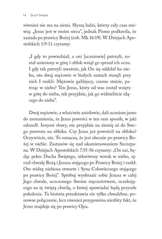 14 Duch Święty14 Duch Święty
również nie ma na ziemi. Słyszę ludzi, którzy cały czas mó-
wią: „Jezus jest w moim sercu”, jednak Pismo podkreśla, że
zasiada po prawicy Bożej (zob. Mk 16:19). W Dziejach Apo-
stolskich 1:9-11 czytamy:
„I gdy to powiedział, a oni [uczniowie] patrzyli, zo-
stał uniesiony w górę i obłok wziął go sprzed ich oczu.
I gdy tak patrzyli uważnie, jak On się oddalał ku nie-
bu, oto dwaj mężowie w białych szatach stanęli przy
nich I rzekli: Mężowie galilejscy, czemu stoicie, pa-
trząc w niebo? Ten Jezus, który od was został wzięty
w górę do nieba, tak przyjdzie, jak go widzieliście idą-
cego do nieba”.
Dwaj mężowie, a właściwie aniołowie, dali uczniom jasno
do zrozumienia, że Jezus powróci w ten sam sposób, w jaki
odszedł. Innymi słowy, nie przyjdzie na ziemię aż do Swe-
go powrotu na obłoku. Czy Jezus już powrócił na obłoku?
Oczywiście, nie. To oznacza, że jest obecnie po prawicy Bo-
żej w niebie. Zastanów się nad ukamienowaniem Szczepa-
na. W Dziejach Apostolskich 7:55-56 czytamy: „On zaś, bę-
dąc pełen Ducha Świętego, utkwiwszy wzrok w niebo, uj-
rzał chwałę Bożą i Jezusa stojącego po Prawicy Bożej i rzekł:
Oto widzę niebiosa otwarte i Syna Człowieczego stojącego
po prawicy Bożej”. Spróbuj wyobrazić sobie Jezusa w całej
Jego chwale, uczczonego Swoim męczeństwem, oczekują-
cego na tę świętą chwilę, o której opowiadać będą przyszłe
pokolenia. Ta historia przedstawia nie tylko chwalebne, po-
nowne połączenie, lecz również przypomina niezbity fakt, że
Jezus znajduje się po prawicy Ojca.
 