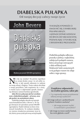 N
ie daj się oszukać! Na pewno napotkasz
na swojej drodze urazę i to od ciebie za-
leży w  jaki sposób zdarzenie to wpłynie
na twoją relację z Bogiem. Twoja reakcja decyduje
o twojej przyszłości. Jeśli rozprawisz się z urazą
w twoim życiu w odpowiedni sposób, staniesz
się silniejszy zamiast bardziej zgorzkniały.
John Bevere pokazuje jak być uwolnio-
nym z diabelskiej pułapki - od urazy, oraz
jak pozbyć się mentalności ofiary.
Diabelska pułapka okazała się najwięk-
szym bestsellerem John`a Bevere`a. W cią-
gu dziesięciu lat sprzedano ponad 400,000
egzemplarzy. Nadal widnieje na liście świa-
towych bestsellerów. To wydanie dodatko-
wo zawiera świadectwa przemiany życia lu-
dzi, którzy przeczytali pierwszą wersję książki.
 