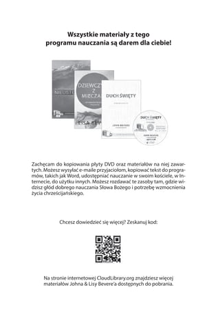 Wszystkie materiały z tego
programu nauczania są darem dla ciebie!
Zachęcam do kopiowania płyty DVD oraz materiałów na niej zawar-
tych. Możesz wysyłać e-maile przyjaciołom, kopiować tekst do progra-
mów, takich jak Word, udostępniać nauczanie w swoim kościele, w In-
ternecie, do użytku innych. Możesz rozdawać te zasoby tam, gdzie wi-
dzisz głód dobrego nauczania Słowa Bożego i potrzebę wzmocnienia
życia chrześcijańskiego.
Chcesz dowiedzieć się więcej? Zeskanuj kod:
Na stronie internetowej CloudLibrary.org znajdziesz więcej
materiałów Johna & Lisy Bevere’a dostępnych do pobrania.
 