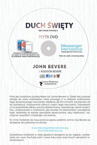 Drogi przyjacielu,
Jesteś Bożą radością i rozkoszą Jego serca. On bardzo pragnie cię po-
znać i być przez ciebie poznanym. Gdy wzrastasz w relacji z Nim, Bóg
zaprasza cię, abyś towarzyszył Mu w rozszerzaniu się Królestwa Niebios na
ziemi. Apostoł Paweł napisał, że zostaliśmy przez Boga „stworzeni w Chry-
stusie Jezusie do dobrych uczynków, do których przeznaczył nas Bóg,
abyśmy w nich chodzili” (List do Efezjan 2:10).
Jako dzieci Boże pragniemy podobać się naszemu Ojcu. Często jednak
zapominamy o tym, o czym wyraźnie mówił Jezus: moc, by zrealizować
Boże plany przychodzi przez bliską przyjaźń z Duchem Świętym. Bóg nie
chce tylko, żebyś dla Niego pracował; On zaprasza cię, byś z Nim praco-
wał. Chce być dla ciebie najlepszym przyjacielem, dzielić każdą chwilę
twego życia. Pragnie mówić do ciebie, zachęcać cię i wzmacniać. Nie
ma większej relacji niż ta, którą oferuje ci Bóg przez Swojego Ducha.
Pan pobudził moje serce, bym podzielił się tym przesłaniem z tobą i z lide-
rami na całym świecie. Przyjmij je z moją miłością i wsparciem. Podziel się
nim ze wszystkimi, których znasz. Wierzę, że to początek głębszej i trwają-
cej całe życie społeczności z Bogiem - zarówno dla ciebie, jak i dla tych,
którym przewodzisz.
Jeśli jesteś dzieckiem Bożym, to Duch Święty obiecał, że nigdy cię nie
opuści ani nie zostawi. Jego przyjaźń jest łatwo dostępna. Prawdy zawar-
te na stronach tej książki przemieniły moje życie. Modlę się, abyś ty rów-
nież doświadczył radykalnego objawienia w trakcie podróży przez Boże
Słowo. Chciałbym usłyszeć, jak to przesłanie wpłynęło na ciebie i na
tych, o których się troszczysz.
Twój brat w Chrystusie,
John Bevere
Płyta jest osobistym podarunkiem od Johna Bevere’a. Dzięki niej uzyskasz
dostęp do wielu materiałów, które pomogą ci w dalszym studiowaniu
tego dynamicznego nauczania i dzieleniu się nim z innymi. Zachęcam cię
do dystrybucji i kopiowania różnych części tego nauczania. Pozwalamy
ci na przesyłanie plików pocztą elektroniczną, dystrybucję wśród studen-
tów, umieszczanie w Internecie, jak również na drukowanie i powielanie
kopii. Materiały te zostały specjalnie opracowane, aby inspirować i za-
chęcać wszystkich chrześcijan na świecie.
Te i inne materiały do nauczania (w języku polskim) Johna i Lisy Bevere są
dostępne do pobrania na stronie:
www.MessengerInternational.org
www.CloudLibrary.org
Dodatkowe materiały w wielu językach dostępne są do wglądu i pobie-
rania na: www.YouTube.com i www.Yuku.com oraz innych serwisach in-
ternetowych.
JB_HolySpirit_cover.indd 2JB_HolySpirit_cover.indd 2 2015-03-17 08:54:222015-03-17 08:54:22
 