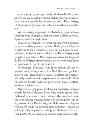 Kim jest Duch Święty? 15
Jezus zajmuje tę pozycję chwały od około dwóch tysięcy
lat. Nie ma Go na ziemi. Wiem, że lubimy mówić, że miesz-
ka w naszych sercach, lecz w rzeczywistości, Duch Święty,
Duch Jezusa Chrystusa czyni sobie z naszych serc mieszka-
nie.
Ważne, abyśmy rozpoznali, że Duch Święty jest zarówno
Duchem Boga Ojca, jak i Duchem Jezusa Chrystusa (Syna).
Spójrzmy na kilka przykładów.
W Liście do Filipian 1:19 Paweł napisał: „Wiem bowiem,
że przez modlitwę waszą i pomoc Ducha Jezusa Chrystusa
wyjdzie mi to ku wybawieniu”. Jezus dał nam jasno do zro-
zumienia, że będzie musiał odejść, aby Duch Święty mógł
przyjść na Jego miejsce. Paweł wyraźnie odnosi ten fragment
do Ducha Świętego (pomocnika), a nie do wcielonego Jezu-
sa, ponieważ nie ma Go już na ziemi.
W Ewangelii Mateusza 10:20 Jezus ogłosił: „Bo nie wy
jesteście tymi, którzy mówią, lecz Duch Ojca waszego, który
mówi w was”. Jezus mówił o czasie, w którym Jego ucznio-
wie będą prześladowani i wypróbowani dla ewangelii. Duch
Ojca (Duch Święty) będzie im przewodził i umieści właści-
we słowa w ich ustach.
Nawet teraz, gdy piszę, te słowa nie wynikają z mojego
umysłu lub doświadczenia. Duch Ojca naucza przeze mnie.
Próbowałem nauczać z mojej własnej siły; zaufaj mi, koń-
czy się to żałosną porażką. Jestem kim jestem, przez Jego ła-
skę, wzmocnienie Ducha Świętego. Dobra nowina polega na
tym, że On nigdy nie zostawił mnie na lodzie – zawsze się
pokazuje. Gdy w pokorze poddaję się Duchowi łaski (zob.
Hbr 10:29), On jest wierny, by zmienić moją słabość w siłę.
 