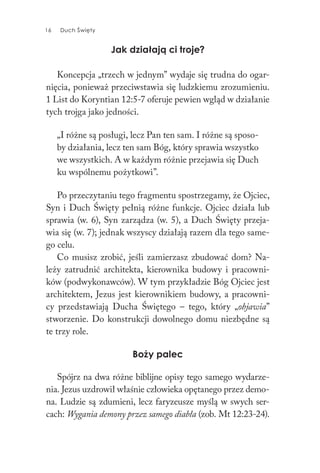 16 Duch Święty16 Duch Święty
Jak działają ci troje?
Koncepcja „trzech w jednym” wydaje się trudna do ogar-
nięcia, ponieważ przeciwstawia się ludzkiemu zrozumieniu.
1 List do Koryntian 12:5-7 oferuje pewien wgląd w działanie
tych trojga jako jedności.
„I różne są posługi, lecz Pan ten sam. I różne są sposo-
by działania, lecz ten sam Bóg, który sprawia wszystko
we wszystkich. A w każdym różnie przejawia się Duch
ku wspólnemu pożytkowi”.
Po przeczytaniu tego fragmentu spostrzegamy, że Ojciec,
Syn i Duch Święty pełnią różne funkcje. Ojciec działa lub
sprawia (w. 6), Syn zarządza (w. 5), a Duch Święty przeja-
wia się (w. 7); jednak wszyscy działają razem dla tego same-
go celu.
Co musisz zrobić, jeśli zamierzasz zbudować dom? Na-
leży zatrudnić architekta, kierownika budowy i pracowni-
ków (podwykonawców). W tym przykładzie Bóg Ojciec jest
architektem, Jezus jest kierownikiem budowy, a pracowni-
cy przedstawiają Ducha Świętego – tego, który „objawia”
stworzenie. Do konstrukcji dowolnego domu niezbędne są
te trzy role.
Boży palec
Spójrz na dwa różne biblijne opisy tego samego wydarze-
nia. Jezus uzdrowił właśnie człowieka opętanego przez demo-
na. Ludzie są zdumieni, lecz faryzeusze myślą w swych ser-
cach: Wygania demony przez samego diabła (zob. Mt 12:23-24).
 