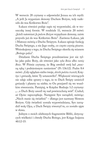 Kim jest Duch Święty? 17
W wersecie 28 czytamy o odpowiedzi Jezusa na ich myśli:
„A jeśli Ja wyganiam demony Duchem Bożym, tedy nade-
szło do was Królestwo Boże”.
Łukasz również podaje zapis tej wypowiedzi, ale w tro-
szeczkę innej formie. W rozdziale 11, wersecie 20 mówi:
„Jeżeli natomiast Ja palcem Bożym wypędzam demony, zaiste
przyszło już do was Królestwo Boże”. Zarówno Łukasz, jak
i Mateusz mówią o Duchu Świętym. Łukasz opisuje funkcję
Ducha Świętego, a nie Jego osobę, co często czynią pisarze.
Wnioskujemy z tego, że Ducha Świętego określa się mianem
„Bożego palca”.
Działanie Ducha Świętego przedstawione jest nie tyl-
ko jako palec Boży, ale również jako ręka Boża albo ramię
Boże. W Piśmie czytamy, że Bóg uwolnił swój lud „moc-
ną ręką i podniesionym ramieniem” (Ps 136:12). Psalm 8:4
mówi: „Gdy oglądam niebo twoje, dzieło palców twoich, Księ-
życ i gwiazdy, które Ty ustanowiłeś”. Większość wierzących
nie zdaje sobie sprawy z tego, że to Duch Święty umieścił
gwiazdy i planety na niebie; to On przejawił się we wszel-
kim stworzeniu. Pamiętaj, w Księdze Rodzaju 1:2 czytamy:
„…a Duch Boży unosił się nad powierzchnią wód”. Czekał,
aż Ojciec zapoczątkuje. Następnie Syn zarządził, mówiąc:
„Niech stanie się światłość” – dlatego jest nazwany Słowem
Bożym. Gdy światłość została wypowiedziana, Syn zarzą-
dził wolę Ojca, a Duch Święty stworzył to, co zostało ujęte
w słowa.
Jednym z moich ulubionych fragmentów Biblii, dotyczą-
cych wielkości i chwały Ducha Bożego, jest Księga Izajasza
40:12-15:
 