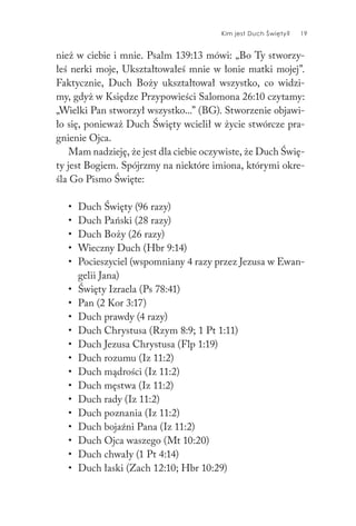 Kim jest Duch Święty? 19
nież w ciebie i mnie. Psalm 139:13 mówi: „Bo Ty stworzy-
łeś nerki moje, Ukształtowałeś mnie w łonie matki mojej”.
Faktycznie, Duch Boży ukształtował wszystko, co widzi-
my, gdyż w Księdze Przypowieści Salomona 26:10 czytamy:
„Wielki Pan stworzył wszystko...” (BG). Stworzenie objawi-
ło się, ponieważ Duch Święty wcielił w życie stwórcze pra-
gnienie Ojca.
Mam nadzieję, że jest dla ciebie oczywiste, że Duch Świę-
ty jest Bogiem. Spójrzmy na niektóre imiona, którymi okre-
śla Go Pismo Święte:
• Duch Święty (96 razy)
• Duch Pański (28 razy)
• Duch Boży (26 razy)
• Wieczny Duch (Hbr 9:14)
• Pocieszyciel (wspomniany 4 razy przez Jezusa w Ewan-
gelii Jana)
• Święty Izraela (Ps 78:41)
• Pan (2 Kor 3:17)
• Duch prawdy (4 razy)
• Duch Chrystusa (Rzym 8:9; 1 Pt 1:11)
• Duch Jezusa Chrystusa (Flp 1:19)
• Duch rozumu (Iz 11:2)
• Duch mądrości (Iz 11:2)
• Duch męstwa (Iz 11:2)
• Duch rady (Iz 11:2)
• Duch poznania (Iz 11:2)
• Duch bojaźni Pana (Iz 11:2)
• Duch Ojca waszego (Mt 10:20)
• Duch chwały (1 Pt 4:14)
• Duch łaski (Zach 12:10; Hbr 10:29)
 