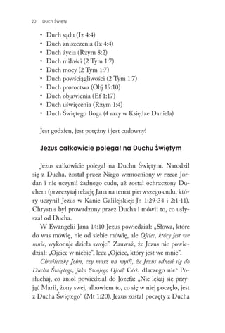 20 Duch Święty20 Duch Święty
• Duch sądu (Iz 4:4)
• Duch zniszczenia (Iz 4:4)
• Duch życia (Rzym 8:2)
• Duch miłości (2 Tym 1:7)
• Duch mocy (2 Tym 1:7)
• Duch powściągliwości (2 Tym 1:7)
• Duch proroctwa (Obj 19:10)
• Duch objawienia (Ef 1:17)
• Duch uświęcenia (Rzym 1:4)
• Duch Świętego Boga (4 razy w Księdze Daniela)
Jest godzien, jest potężny i jest cudowny!
Jezus całkowicie polegał na Duchu Świętym
Jezus całkowicie polegał na Duchu Świętym. Narodził
się z Ducha, został przez Niego wzmocniony w rzece Jor-
dan i nie uczynił żadnego cudu, aż został ochrzczony Du-
chem (przeczytaj relację Jana na temat pierwszego cudu, któ-
ry uczynił Jezus w Kanie Galilejskiej: Jn 1:29-34 i 2:1-11).
Chrystus był prowadzony przez Ducha i mówił to, co usły-
szał od Ducha.
W Ewangelii Jana 14:10 Jezus powiedział: „Słowa, które
do was mówię, nie od siebie mówię, ale Ojciec, który jest we
mnie, wykonuje dzieła swoje”. Zauważ, że Jezus nie powie-
dział: „Ojciec w niebie”, lecz „Ojciec, który jest we mnie”.
Chwileczkę John, czy masz na myśli, że Jezus odnosi się do
Ducha Świętego, jako Swojego Ojca? Cóż, dlaczego nie? Po-
słuchaj, co anioł powiedział do Józefa: „Nie lękaj się przy-
jąć Marii, żony swej, albowiem to, co się w niej poczęło, jest
z Ducha Świętego” (Mt 1:20). Jezus został poczęty z Ducha
 
