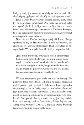 Kim jest Duch Święty? 21
Świętego, więc jest rzeczą zrozumiałą, że miał na myśli Du-
cha Świętego, gdy powiedział: „Ojciec, który jest we mnie”.
Jezus i Duch Święty zawsze działali razem, kiedy Jezus
był na ziemi. Jezus powiedział: „Nie może Syn sam od siebie
nic czynić” (Jn 5:19). Jeśli Jezus – sam Syn Boży – potrze-
bował tego nieustannego partnerstwa z Duchem Świętym,
to o ileż bardziej my musimy polegać na Duchu, by pomógł
nam wypełnić nasze zadanie.
Nikt nie zna Ducha Świętego lepiej niż Jezus, dlatego
spójrzmy na to, co Syn powiedział o roli, osobowości, ce-
chach, mocy i innych zdolnościach Ducha Świętego w na-
szym życiu. W Ewangelii Jana 14:15-18 Jezus powiedział:
„Jeśli mnie miłujecie, przykazań moich przestrzegać
będziecie. Ja prosić będę Ojca i da wam innego Pocie-
szyciela, aby był z wami na wieki - Ducha prawdy, któ-
rego świat przyjąć nie może, bo go nie widzi i nie zna;
wy go znacie, bo przebywa wśród was i w was będzie.
Nie zostawię was sierotami, przyjdę do was”.
W tym fragmencie jest wiele cennych informacji. Po
pierwsze, Jezus powiedział: „Jeśli mnie miłujecie, przykazań
moich przestrzegać będziecie”. Ciekawe, że Jezus poprzedza
swoje uwagi o Duchu Świętym przypomnieniem, aby uznać
Jego najwyższą władzę i panowanie. Chrystus kładzie duży
nacisk na nasze posłuszeństwo w zachowywaniu Jego przy-
kazań. Piotr potwierdza tę prawdę: „A my jesteśmy świad-
kami tych rzeczy, a także Duch Święty, którego Bóg dał tym,
którzy mu są posłuszni” (Dz 5:32). Bóg daje Ducha Świętego
tym, którzy Mu się podporządkowują.
 