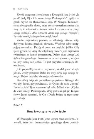 22 Duch Święty22 Duch Święty
Zwróć uwagę na słowa Jezusa z Ewangelii Jana 14:16: „Ja
prosić będę Ojca i da wam innego Pocieszyciela”. Spójrz na
grecki wyraz dla tłumaczenia inny. W Nowym Testamen-
cie są dwa greckie słowa, które zostały przetłumaczone jako
inny. Są to mianowicie: heteros i allos. Heteros znaczy „inny,
innego rodzaju”. Allos oznacza „inny tego samego rodzaju”2
.
Pytanie brzmi, którego słowa użył Jezus?
Zanim odpowiem, pozwól, że zilustruję różnicę mię-
dzy tymi dwoma greckimi słowami. Wyobraź sobie nastę-
pujący scenariusz: Podaję ci owoc, na przykład jabłko. Gdy
zjesz, pytam cię: „Czy chciałbyś inny owoc?”. Jeśli odpowiesz
twierdząco, to dam ci pomarańczę. Dałem ci coś „innego”, ale
było to innego rodzaju. Pomarańcza to rodzaj owocu, lecz jest
to inny rodzaj niż jabłko. To jest przykład obrazujący sło-
wo heteros.
Jeśli poprosiłbyś mnie o inny owoc, ale dałbym ci drugie
jabłko, wtedy powiesz: Dałeś mi inny owoc tego samego ro-
dzaju. To jest przykład obrazujący słowo allos.
Powróćmy więc do początkowego pytania. Którego sło-
wa użył Jezus, gdy powiedział, że Ojciec da nam „innego”
Pocieszyciela? Tym wyrazem był allos. Mówi więc: „Ojciec
da wam innego Pocieszyciela, który jest taki, jak ja”. Innymi
słowy, Jezus oznajmił, że On i Duch Święty są tego same-
go rodzaju.
Dzień 5
Nasz towarzysz na całe życie
W Ewangelii Jana 14:16 Jezus używa również słowa Po-
mocnik, które jest tłumaczeniem greckiego słowa parakle-
 