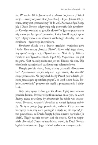 Kim jest Duch Święty? 23
tos. W swoim liście Jan odnosi to słowo do Jezusa: „Dzieci
moje… mamy orędownika [parakletos] u Ojca, Jezusa Chry-
stusa, który jest sprawiedliwy” (1 Jn 2:1). Zarówno Syn Boży,
jak i Duch Święty odgrywają rolę pomocnika lub parakleto-
sa. Co więc oznacza to greckie słowo? W języku potocznym
używano go, by opisać prawnika, który bronił czyjejś spra-
wy3
. Opisywano nim również osobistego doradcę lub in-
struktora – życiowego instruktora.
Parakletos składa się z dwóch greckich wyrazów: para
i kaleo. Para znaczy „bardzo blisko”4
. Paweł użył tego słowa,
aby opisać swoją relację z Tymoteuszem. Nikt nie był bliższy
Pawłowi niż Tymoteusz (zob. Flp 2:20). Moja żona Lisa jest
mi para. Nikt na całej ziemi nie jest mi bliższy niż ona. Dla
określenia naszej relacji użyłbym tego właśnie słowa.
Drugie greckie słowo, kaleo, znaczy „zaprosić albo powo-
łać”. Apostołowie często używali tego słowa, aby określić
swoje powołanie. Na przykład, kiedy Paweł powiedział: „Je-
stem powołanym apostołem pogan”, to użył słowa kaleo. Po-
jęcie „powołania” przywołuje myśli o przeznaczeniu i dzia-
łaniu.
Gdy połączymy te dwa greckie słowa, lepiej zrozumiemy
przekaz Jezusa. Przede wszystkim mówi on o tym, że Duch
Święty został powołany, by nieustannie być blisko nas, instru-
ować, kierować, nauczać i doradzać w naszej życiowej podró-
ży. Na tym polega Jego powołanie, zadanie. Cały czas to-
warzyszy nam, aby nam pomagać i nigdy się nie męczy! Je-
zus powiedział, że Duch Święty będzie z nami na wieki (Jn
14:16). Nigdy nas nie zostawi ani nie opuści. Cóż za wspa-
niała obietnica! Chrystus zasadniczo mówi, że Duch Święty
będzie kontynuował Jego dzieło i zadanie w naszym życiu.
 