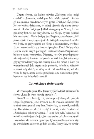 24 Duch Święty24 Duch Święty
Często słyszę, jak ludzie mówią: „Gdybym tylko mógł
chodzić z Jezusem, zadałbym Mu wiele pytań”. Dlacze-
go nie można przedstawić tych pytań Duchowi Świętemu?
Jest to ważna dziedzina, w której ujawnia się nasze zrozu-
mienie Ducha Świętego. Jeśli dostrzegamy w Nim tylko za-
gadkowy byt, to nie przyjdziemy do Niego, by nas nauczał
lub instruował. Duch Święty jest Bogiem, a nie bytem. Jeśli
prawdziwie wierzymy, że jest On taki, jakim opisuje Go Sło-
wo Boże, to przystąpimy do Niego z szacunkiem, wiedząc,
że jest wszechwiedzący i wszechpotężny. Duch Święty chce
i jest w stanie uczyć, pomagać i instruować nas. Pragnie oso-
biście z nami rozmawiać. Niestety, jest On prawdopodob-
nie najbardziej lekceważoną osobą w Kościele. Jak wiele razy,
gdy zgromadzamy się, nie czcimy Go albo nawet o Nim nie
wspominamy? Jak często mija poranek, południe, wieczór,
a nawet cały dzień, w którym nie odezwaliśmy się ani sło-
wem do tego, który został powołany, aby nieustannie prze-
bywać w nas i chodzić z nami?
Zaskakujące stwierdzenie
W Ewangelii Jana 16:7 Jezus wypowiedział niesamowite
słowa: „Lecz Ja wam mówię prawdę…”.
Pozwól, że zobrazuję coś, zanim przejdziemy do powyż-
szego fragmentu. Jezus zwraca się do swoich uczniów. Był
z nimi przez ponad trzy lata. Wszystko, co mówił, spełniło
się. Do wiatru rzekł: „Ucisz się” i tak się stało. Powiedział:
„Znajdziecie oślicę uwiązaną…” i ona tam była. Wiedział, że
wśród uczniów jest zdrajca, jeszcze zanim cokolwiek uczynił.
Przemówił do drzewa figowego, by obumarło, a ono w cią-
gu dwudziestu czterech godzin uschło. Wszystko, co powie-
 