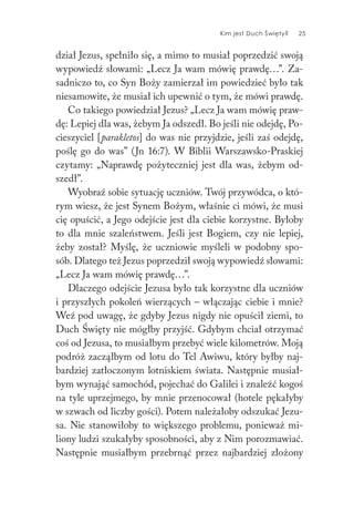 Kim jest Duch Święty? 25
dział Jezus, spełniło się, a mimo to musiał poprzedzić swoją
wypowiedź słowami: „Lecz Ja wam mówię prawdę…”. Za-
sadniczo to, co Syn Boży zamierzał im powiedzieć było tak
niesamowite, że musiał ich upewnić o tym, że mówi prawdę.
Co takiego powiedział Jezus? „Lecz Ja wam mówię praw-
dę: Lepiej dla was, żebym Ja odszedł. Bo jeśli nie odejdę, Po-
cieszyciel [parakletos] do was nie przyjdzie, jeśli zaś odejdę,
poślę go do was” (Jn 16:7). W Biblii Warszawsko-Praskiej
czytamy: „Naprawdę pożyteczniej jest dla was, żebym od-
szedł”.
Wyobraź sobie sytuację uczniów. Twój przywódca, o któ-
rym wiesz, że jest Synem Bożym, właśnie ci mówi, że musi
cię opuścić, a Jego odejście jest dla ciebie korzystne. Byłoby
to dla mnie szaleństwem. Jeśli jest Bogiem, czy nie lepiej,
żeby został? Myślę, że uczniowie myśleli w podobny spo-
sób. Dlatego też Jezus poprzedził swoją wypowiedź słowami:
„Lecz Ja wam mówię prawdę…”.
Dlaczego odejście Jezusa było tak korzystne dla uczniów
i przyszłych pokoleń wierzących – włączając ciebie i mnie?
Weź pod uwagę, że gdyby Jezus nigdy nie opuścił ziemi, to
Duch Święty nie mógłby przyjść. Gdybym chciał otrzymać
coś od Jezusa, to musiałbym przebyć wiele kilometrów. Moją
podróż zacząłbym od lotu do Tel Awiwu, który byłby naj-
bardziej zatłoczonym lotniskiem świata. Następnie musiał-
bym wynająć samochód, pojechać do Galilei i znaleźć kogoś
na tyle uprzejmego, by mnie przenocował (hotele pękałyby
w szwach od liczby gości). Potem należałoby odszukać Jezu-
sa. Nie stanowiłoby to większego problemu, ponieważ mi-
liony ludzi szukałyby sposobności, aby z Nim porozmawiać.
Następnie musiałbym przebrnąć przez najbardziej złożony
 